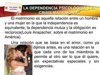 Tus zonas
   erróneasLA DEPENDENCIA PSICOLÓGICA Y LA
                     CRISIS MATRIMONIAL
    El matrimonio es aquella relación entre un hombre
y una mujer en la que la independencia es
equivalente, la dependencia mutua y la obligación es
recíproca(Louis Anspacher, sobre el matrimonio en
América).
    Una relación que se basa en el amor, como ya
                 dijimos antes, es una relación en la
                  que cada uno de los miembros le
                  permite al otro ser lo que él quiere,
                  sin expectativas especiales y sin
                  exigencias.
 