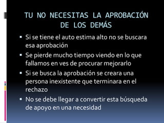 TU NO NECESITAS LA APROBACIÓN
         DE LOS DEMÁS
 Si se tiene el auto estima alto no se buscara
  esa aprobación
 Se pierde mucho tiempo viendo en lo que
  fallamos en ves de procurar mejorarlo
 Si se busca la aprobación se creara una
  persona inexistente que terminara en el
  rechazo
 No se debe llegar a convertir esta búsqueda
  de apoyo en una necesidad
 