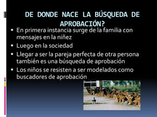 DE DONDE NACE LA BÚSQUEDA DE
             APROBACIÓN?
 En primera instancia surge de la familia con
  mensajes en la niñez
 Luego en la sociedad
 Llegar a ser la pareja perfecta de otra persona
  también es una búsqueda de aprobación
 Los niños se resisten a ser modelados como
  buscadores de aprobación
 