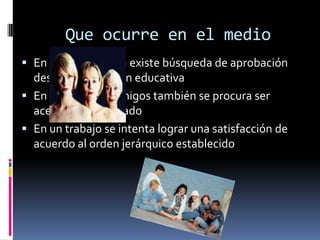 Que ocurre en el medio
 En la adolescencia existe búsqueda de aprobación
  desde la institución educativa
 En un grupo de amigos también se procura ser
  aceptado y aprobado
 En un trabajo se intenta lograr una satisfacción de
  acuerdo al orden jerárquico establecido
 