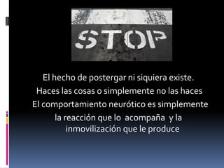 El hecho de postergar ni siquiera existe.
 Haces las cosas o simplemente no las haces
El comportamiento neurótico es simplemente
       la reacción que lo acompaña y la
           inmovilización que le produce
 