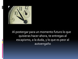 Al postergar para un momento futuro lo que
     quisieras hacer ahora, te entregas al
   escapismo, a la duda, y lo que es peor al
                 autoengaño
 