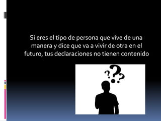 Si eres el tipo de persona que vive de una
   manera y dice que va a vivir de otra en el
futuro, tus declaraciones no tienen contenido
 