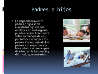 Padres e hijos
 La dependencia entre
  padres e hijos se da
  cuando los hijos ya son
  adultos y sin embargo no
  pueden decidir libremente
  sobre su manera de vivir
  por temor a ofender a los
  padres. O sino, cuando los
  padres sufren porque sus
  hijos adultos no se ocupan
  de ellos con la frecuencia y
  del modo que desearían.
 