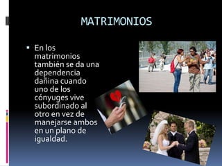 MATRIMONIOS

 En los
  matrimonios
  también se da una
  dependencia
  dañina cuando
  uno de los
  cónyuges vive
  subordinado al
  otro en vez de
  manejarse ambos
  en un plano de
  igualdad.
 