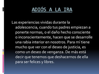 ADIÓS A LA IRA

Las experiencias vividas durante la
  adolescencia, cuando tus padres empiezan a
  ponerte normas, o el daño hecho consciente
  o inconscientemente, hacen que se desarrolle
  una rabia interior en nosotros. Para mí tiene
  mucho que ver con el deseo de justicia, es
  como un deseo de venganza. De más está
  decir que tenemos que deshacernos de ella
  para ser felices y libres.
 