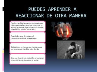 PUEDES APRENDER A
      REACCIONAR DE OTRA MANERA
Puedes cambiar la manera en que piensas
con respecto a las cosas que no son de tu
agrado, y aunque sigas sintiendo irritación
o desilusión, puedes evitar la ira.


Cuando la causa de tu ira es el
comportamiento de otra persona



Debes tener en cuenta que con ira nunca
vas a conseguir cambiar a los demás



Sino por el contrario inducirlos a mantener
el comportamiento que no te gusta.
 