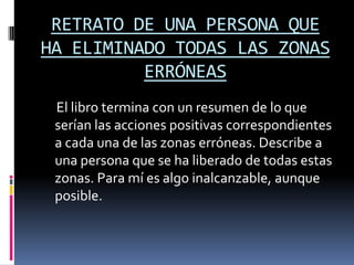 RETRATO DE UNA PERSONA QUE
HA ELIMINADO TODAS LAS ZONAS
          ERRÓNEAS
 El libro termina con un resumen de lo que
 serían las acciones positivas correspondientes
 a cada una de las zonas erróneas. Describe a
 una persona que se ha liberado de todas estas
 zonas. Para mí es algo inalcanzable, aunque
 posible.
 