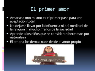 El primer amor
 Amarse a uno mismo es el primer paso para una
  aceptación total
 No dejarse llevar por la influencia ni del medio ni de
  la religión ni mucho menos de la sociedad
 Aprende a los niños que se consideran hermosos por
  naturaleza
 El amor a los demás nace desde el amor propio
 