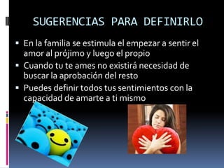 SUGERENCIAS PARA DEFINIRLO
 En la familia se estimula el empezar a sentir el
  amor al prójimo y luego el propio
 Cuando tu te ames no existirá necesidad de
  buscar la aprobación del resto
 Puedes definir todos tus sentimientos con la
  capacidad de amarte a ti mismo
 