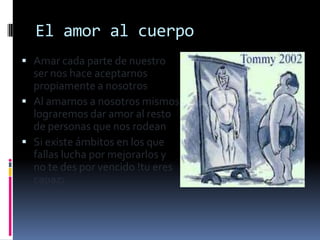 El amor al cuerpo
 Amar cada parte de nuestro
  ser nos hace aceptarnos
  propiamente a nosotros
 Al amarnos a nosotros mismos
  lograremos dar amor al resto
  de personas que nos rodean
 Si existe ámbitos en los que
  fallas lucha por mejorarlos y
  no te des por vencido !tu eres
  capaz¡
 