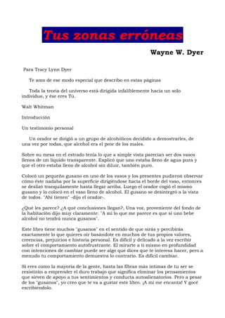 Tus zonas erróneas
Wayne W. Dyer
Para Tracy Lynn Dyer
Te amo de ese modo especial que describo en estas páginas
Toda la teoría del universo está dirigida infaliblemente hacia un solo
individuo, y ése eres Tú.
Walt Whitman
Introducción
Un testimonio personal
Un orador se dirigió a un grupo de alcohólicos decidido a demostrarles, de
una vez por todas, que alcohol era el peor de los males.
Sobre su mesa en el estrado tenía lo que a simple vista parecían ser dos vasos
llenos de un líquido transparente. Explicó que uno estaba lleno de agua pura y
que el otro estaba lleno de alcohol sin diluir, también puro.
Colocó un pequeño gusano en uno de los vasos y los presentes pudieron observar
cómo éste nadaba por la superficie dirigiéndose hacia el borde del vaso, entonces
se deslizó tranquilamente hasta llegar arriba. Luego el orador cogió el mismo
gusano y lo colocó en el vaso lleno de alcohol. El gusano se desintegró a la vista
de todos. "Ahí tienen" -dijo el orador-.
¿Qué les parece? ¿A qué conclusiones llegan?, Una voz, proveniente del fondo de
la habitación dijo muy claramente: "A mí lo que me parece es que si uno bebe
alcohol no tendrá nunca gusanos".
Este libro tiene muchos "gusanos" en el sentido de que oirás y percibirás
exactamente lo que quieres oír basándote en muchos de tus propios valores,
creencias, prejuicios e historia personal. Es difícil y delicado a la vez escribir
sobre el comportamiento autofrustrante. El mirarte a ti mismo en profundidad
con intenciones de cambiar puede ser algo que dices que te interesa hacer, pero a
menudo tu comportamiento demuestra lo contrario. Es difícil cambiar.
Si eres como la mayoría de la gente, hasta las fibras más íntimas de tu ser se
resistirán a emprender el duro trabajo que significa eliminar los pensamientos
que sirven de apoyo a tus sentimientos y conducta autoalienatorios. Pero a pesar
de los "gusanos", yo creo que te va a gustar este libro. ¡A mí me encanta! Y gocé
escribiéndolo.
 