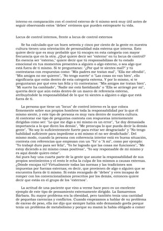 interno en comparación con el control externo de ti mismo será muy útil antes de
seguir observando estos "debes" erróneos que pueden estropearte tu vida.
Locus de control internos, frente a locus de control externos
Se ha calculado que un buen setenta y cinco por ciento de la gente en nuestra
cultura tienen una orientación de personalidad más externa que interna. Esto
quiere decir que es muy probable que tú encajes en esta categoría con mayor
frecuencia que en la otra. ¿Qué quiere decir ser "externo" en tu locus de control?
En esencia ser "externo," quiere decir que tú responsabilizas de tu estado
emocional en tus momentos presentes a alguien o algo externo, o sea algo que
está fuera de ti mismo. Si te preguntaran: "¿Por qué te sientes mal?" y tú
contestaras con respuestas como: "Mis padres me tratan mal", "Ella me ofendió",
"Mis amigos no me quieren", "No tengo suerte" o "Las cosas no van bien", ello
significaría que estás dentro de esta categoría externa. Y por lo mismo, si te
preguntaran por qué eres tan feliz y tú contestaras: "Mis amigos me tratan bien",
"Mi suerte ha cambiado", "Nadie me está fastidiando" o "Ella se arriesgó por mí",
querría decir que aún estás dentro de un marco de referencia externo,
atribuyéndole la responsabilidad de lo que tú sientes a alguien o algo que está
fuera de ti.
La persona que tiene un "locus" de control interno es la que coloca
firmemente sobre sus propios hombros toda la responsabilidad por lo que él
mismo siente, y este tipo de persona es muy rara dentro de nuestra cultura.
Al contestar ese tipo de preguntas contesta con respuestas interiormente
dirigidas como ser: "Lo que me digo a mí mismo es un error", "Le doy demasiada
importancia a lo que dicen los demás", "Me preocupa lo que pueda decir la demás
gente", "No soy lo suficientemente fuerte para evitar ser desgraciado" y "No tengo
habilidad suficiente para impedirme a mí mismo el no ser desdichado". Del
mismo modo, cuando la persona con coherencia interior está en buena situación,
contesta con referencias que empiezan con un "Yo" o "A mí", como por ejemplo:
"Yo trabajé duro para ser feliz", "Yo he logrado que las cosas me funcionen", "Me
estoy diciendo a mí mismo cosas positivas", "Yo soy responsable de mí mismo y
es aquí donde quiero estar".
Así pues hay una cuarta parte de la gente que asume la responsabilidad de sus
propios sentimientos y el resto le echa la culpa de los mismos a causas externas.
¿Dónde encajas tú? Virtualmente todas las normas y las tradiciones son
impuestas por fuerzas externas; es decir, que provienen de algo o alguien que se
encuentra fuera de ti mismo. Si estás recargado de "debes" y eres incapaz de
romper con los convencionalismos prescritos por los demás, entonces quiere
decir que estás en el grupo de los "externos".
La actitud de una paciente que vino a verme hace poco es un excelente
ejemplo de este tipo de pensamiento externamente dirigido. La llamaremos
Bárbara. Su mayor problema era la obesidad, pero también tenía una cantidad
de pequeñas carencias y conflictos. Cuando empezamos a hablar de su problema
de exceso de peso, ella me dijo que siempre había sido demasiado gorda porque
tenía un problema de metabolismo y porque su mamá la había obligado a comer
 
