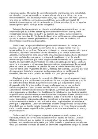 cuando pequeña. El cuadro de sobrealimentación continuaba en la actualidad,
me dijo ella, porque su marido no se ocupaba de ella y sus niños eran muy
desconsiderados. Ella lo había probado todo, dijo ("Vigilantes del Peso", píldoras,
una serie de médicos especialistas en dietética, incluso la astrología). El
tratamiento conmigo de psicoterapia sería su última tentativa. Si yo no lograba
hacerla perder peso, me dijo, nadie lo lograría.
Tal como Bárbara contaba su historia y analizaba su propio dilema, no me
sorprendió que no pudiera perder aquellos kilos indeseables. Todo y todos
conspiraban contra ella: su madre, su marido, sus niños, incluso su propio
cuerpo y las estrellas. El "Vigilante del Peso" y los médicos especialistas podían
ayudar a personas menos problemáticas, pero en el caso de Bárbara, las
desventajas eran demasiado grandes.
Bárbara era un ejemplo clásico de pensamiento externo. Su madre, su
marido, sus hijos y una parte incontrolable de su propio cuerpo eran los
responsables de su gordura. Ésta nada tenía que ver con sus propias elecciones
de comida, de comer demasiado ciertos alimentos y en ciertos momentos.
Además, sus tentativas para aliviar esta situación eran dirigidas hacia el exterior
así como también lo eran sus percepciones del problema en sí. En vez de
reconocer que era ella la que había elegido comer demasiado en el pasado y que
tendría que aprender a hacer nuevas elecciones si quería perder peso, Bárbara
recurría a otra gente u otras cosas, las convenciones aceptadas por la sociedad
para los casos de necesidad de pérdida de peso. Cuando todos sus amigos
optaron por ir a los "Vigilantes del Peso", Bárbara fue también. Cada vez que uno
de sus amigos descubría un nuevo médico especialista en problemas de
obesidad, Bárbara era la primera en acudir a él para pedirle ayuda.
Al cabo de varias semanas de tratamiento, Bárbara empezó a reconocer que
su infelicidad y sus problemas eran producto de sus propias elecciones y no de
las actitudes de los demás. Empezó reconociendo que simplemente comía
demasiado, más de lo que realmente quería algunas veces y que no hacía
suficiente ejercicio. Como primera medida, decidió cambiar sus hábitos
alimenticios exclusivamente con autodisciplina. Aprendió que podía manipular
su propia mente y eligió hacerlo. Decidió que la próxima vez que tuviera hambre
se gratificaría a sí misma con pensamientos sobre su propia fuerza interior en vez
de comerse una galleta. En vez de echarles la culpa a su marido e hijos por
comer demasiado, impulsada a ello por lo mal que la trataban, empezó a ver que
se había estado haciendo la mártir durante años, implorándoles virtualmente
para que la explotaran. Desde que Bárbara empezó a exigir que la trataran bien,
descubrió que su familia estaba deseando hacerlo, y en vez de buscar consuelo
en la comida, encontró gratificación y plenitud en relaciones basadas en amor y
respeto mutuos.
Bárbara decidió incluso pasar menos tiempo con su madre quien, a su
entender, dominaba su vida arruinándola con un exceso de comida. Cuando
Bárbara reconoció que su madre no la dominaba y que podía verla cuando
quisiera, no cuando su madre decía que debía hacerlo, e igualmente que ella no
tenía que comerse ese trozo de pastel de chocolate simplemente porque su madre
 