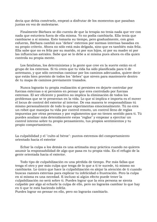 decía que debía comérselo, empezó a disfrutar de los momentos que pasaban
juntas en vez de molestarse.
Finalmente Bárbara se dio cuenta de que la terapia no tenía nada que ver con
nada que estuviera fuera de ella misma. Yo no podía cambiarla. Ella tenía que
cambiarse a sí misma. Esto tomaría su tiempo, pero gradualmente, con gran
esfuerzo, Bárbara cambió sus "debes" externos por normas internas basadas en
su propio criterio. Ahora no sólo está más delgada, sino que es también más feliz.
Ella sabe que no es feliz por su marido, ni por sus hijos, ni por su madre ni por
las influencias astrales. Sabe que se lo debe a sí misma pues ahora es ella quien
controla su propia mente.
Los fatalistas, los deterministas y la gente que cree en la suerte están en el
grupo de los externos. Si tú crees que tu vida ha sido planificada para ti de
antemano, y que sólo necesitas caminar por los caminos adecuados, quiere decir
que estás bien provisto de todos los "debes" que sirven para mantenerte dentro
de tu mapa de caminos previamente trazados.
Nunca lograrás tu propia realización si persistes en dejarte controlar por
fuerzas externas o si persistes en pensar que eres controlado por fuerzas
externas. El ser eficiente y positivo no implica la eliminación de todos los
problemas que se te presentan en la vida. Lo que sí implica e importa es el mover
el locus de control del exterior al interior. De esa manera te responsabilizas tú
mismo personalmente de todo lo que experimentas emocionalmente. Tú no eres
un robot que manejas tu vida por control remoto, un control lleno de reglas
impuestas por otras personas y por reglamentos que no tienen sentido para ti. Tú
puedes analizar más detenidamente estas "reglas" y empezar a ejercitar un
control interno sobre tu propio pensamiento, tus propios sentimientos y tu
propio comportamiento.
La culpabilidad y el "culto al héroe": puntos extremos del comportamiento
orientado hacia el exterior
Echar la culpa a los demás es una artimaña muy práctica cuando no quieres
asumir la responsabilidad de algo que pasa en tu propia vida. Es el refugio de la
gente orientada hacia el exterior.
Todo tipo de culpabilización es una pérdida de tiempo. Por más fallas que
tenga el otro y por más culpa que tenga de lo que a ti te sucede, tú mismo no
cambiarás. Lo único que hace la culpabilización es alejar la atención de ti cuando
buscas razones externas para explicar tu infelicidad o frustración. Pero la culpa
en sí misma es una necedad. E incluso si algún efecto puede tener la
culpabilización no será sobre ti. Puedes lograr que la otra persona se sienta
culpable por algo al echarle la culpa de ello, pero no lograrás cambiar lo que hay
en ti que te está haciendo infeliz.
Puedes lograr no pensar en ello, pero no lograrás cambiarlo.
 