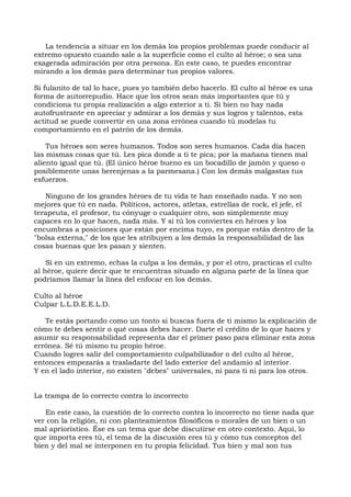 La tendencia a situar en los demás los propios problemas puede conducir al
extremo opuesto cuando sale a la superficie como el culto al héroe; o sea una
exagerada admiración por otra persona. En este caso, te puedes encontrar
mirando a los demás para determinar tus propios valores.
Si fulanito de tal lo hace, pues yo también debo hacerlo. El culto al héroe es una
forma de autorrepudio. Hace que los otros sean más importantes que tú y
condiciona tu propia realización a algo exterior a ti. Si bien no hay nada
autofrustrante en apreciar y admirar a los demás y sus logros y talentos, esta
actitud se puede convertir en una zona errónea cuando tú modelas tu
comportamiento en el patrón de los demás.
Tus héroes son seres humanos. Todos son seres humanos. Cada día hacen
las mismas cosas que tú. Les pica donde a ti te pica; por la mañana tienen mal
aliento igual que tú. (El único héroe bueno es un bocadillo de jamón y queso o
posiblemente unas berenjenas a la parmesana.) Con los demás malgastas tus
esfuerzos.
Ninguno de los grandes héroes de tu vida te han enseñado nada. Y no son
mejores que tú en nada. Políticos, actores, atletas, estrellas de rock, el jefe, el
terapeuta, el profesor, tu cónyuge o cualquier otro, son simplemente muy
capaces en lo que hacen, nada más. Y si tú los conviertes en héroes y los
encumbras a posiciones que están por encima tuyo, es porque estás dentro de la
"bolsa externa," de los que les atribuyen a los demás la responsabilidad de las
cosas buenas que les pasan y sienten.
Si en un extremo, echas la culpa a los demás, y por el otro, practicas el culto
al héroe, quiere decir que te encuentras situado en alguna parte de la línea que
podríamos llamar la línea del enfocar en los demás.
Culto al héroe
Culpar L.L.D.E.E.L.D.
Te estás portando como un tonto si buscas fuera de ti mismo la explicación de
cómo te debes sentir o qué cosas debes hacer. Darte el crédito de lo que haces y
asumir su responsabilidad representa dar el primer paso para eliminar esta zona
errónea. Sé tú mismo tu propio héroe.
Cuando logres salir del comportamiento culpabilizador o del culto al héroe,
entonces empezarás a trasladarte del lado exterior del andamio al interior.
Y en el lado interior, no existen "debes" universales, ni para ti ni para los otros.
La trampa de lo correcto contra lo incorrecto
En este caso, la cuestión de lo correcto contra lo incorrecto no tiene nada que
ver con la religión, ni con planteamientos filosóficos o morales de un bien o un
mal apriorístico. Ése es un tema que debe discutirse en otro contexto. Aquí, lo
que importa eres tú, el tema de la discusión eres tú y cómo tus conceptos del
bien y del mal se interponen en tu propia felicidad. Tus bien y mal son tus
 