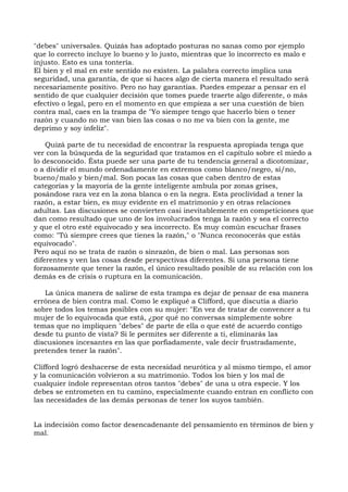"debes" universales. Quizás has adoptado posturas no sanas como por ejemplo
que lo correcto incluye lo bueno y lo justo, mientras que lo incorrecto es malo e
injusto. Esto es una tontería.
El bien y el mal en este sentido no existen. La palabra correcto implica una
seguridad, una garantía, de que si haces algo de cierta manera el resultado será
necesariamente positivo. Pero no hay garantías. Puedes empezar a pensar en el
sentido de que cualquier decisión que tomes puede traerte algo diferente, o más
efectivo o legal, pero en el momento en que empieza a ser una cuestión de bien
contra mal, caes en la trampa de "Yo siempre tengo que hacerlo bien o tener
razón y cuando no me van bien las cosas o no me va bien con la gente, me
deprimo y soy infeliz".
Quizá parte de tu necesidad de encontrar la respuesta apropiada tenga que
ver con la búsqueda de la seguridad que tratamos en el capítulo sobre el miedo a
lo desconocido. Ésta puede ser una parte de tu tendencia general a dicotomizar,
o a dividir el mundo ordenadamente en extremos como blanco/negro, sí/no,
bueno/malo y bien/mal. Son pocas las cosas que caben dentro de estas
categorías y la mayoría de la gente inteligente ambula por zonas grises,
posándose rara vez en la zona blanca o en la negra. Esta proclividad a tener la
razón, a estar bien, es muy evidente en el matrimonio y en otras relaciones
adultas. Las discusiones se convierten casi inevitablemente en competiciones que
dan como resultado que uno de los involucrados tenga la razón y sea el correcto
y que el otro esté equivocado y sea incorrecto. Es muy común escuchar frases
como: "Tú siempre crees que tienes la razón," o "Nunca reconocerás que estás
equivocado".
Pero aquí no se trata de razón o sinrazón, de bien o mal. Las personas son
diferentes y ven las cosas desde perspectivas diferentes. Si una persona tiene
forzosamente que tener la razón, el único resultado posible de su relación con los
demás es de crisis o ruptura en la comunicación.
La única manera de salirse de esta trampa es dejar de pensar de esa manera
errónea de bien contra mal. Como le expliqué a Clifford, que discutía a diario
sobre todos los temas posibles con su mujer: "En vez de tratar de convencer a tu
mujer de lo equivocada que está, ¿por qué no conversas simplemente sobre
temas que no impliquen "debes" de parte de ella o que esté de acuerdo contigo
desde tu punto de vista? Si le permites ser diferente a ti, eliminarás las
discusiones incesantes en las que porfiadamente, vale decir frustradamente,
pretendes tener la razón".
Clifford logró deshacerse de esta necesidad neurótica y al mismo tiempo, el amor
y la comunicación volvieron a su matrimonio. Todos los bien y los mal de
cualquier índole representan otros tantos "debes" de una u otra especie. Y los
debes se entrometen en tu camino, especialmente cuando entran en conflicto con
las necesidades de las demás personas de tener los suyos también.
La indecisión como factor desencadenante del pensamiento en términos de bien y
mal.
 
