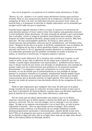 Una vez le pregunté a un paciente si le costaba tomar decisiones y él dijo:
"Bueno, sí y no". Quizás a ti te cueste tomar decisiones incluso para asuntos
triviales. Ésta es una consecuencia directa de la tendencia a dividir las cosas en
categorías de bien y de mal. La indecisión proviene de querer tener razón, de
hacerlo bien; y el posponer la elección te impide enfrentarte con la ansiedad que
escoges sentir cada vez que te equivocas.
Cuando hayas logrado eliminar el bien y el mal, lo correcto y lo incorrecto de
cada decisión (porque el tener razón o estar bien implica una garantía) entonces
te será facilísimo tomar decisiones. Si estás tratando de decidir a qué universidad
irás a estudiar, corres el riesgo de quedarte inmovilizado para siempre, incluso
después de haber tomado la decisión, porque quizá no era la correcta. Más bien
opta por: "No hay universidades perfectas. Si escojo A, tales serán las
consecuencias más probables, mientras que B, posiblemente, me brindará estas
otras". Ninguna de las dos es la justa, la perfecta, simplemente una es distinta de
la otra y ninguna de las dos te ofrece garantías totales, como tampoco si la
elección está entre A, B o Z. Igualmente puedes disminuir tu tendencia neurótica
a la indecisión pensando que los posibles resultados no serán ni buenos ni
malos, ni correctos o incorrectos, ni siquiera mejores o peores.
Simplemente serán diferentes. Si te compras este vestido que te gusta, es así
como te verás, lo que sólo es diferente de (no mejor que) el ponerte ese otro
vestido. Cuando logres abandonar esos equivocados y autodestructivos bien y
mal, te darás cuenta de que tomar una decisión es simplemente una cuestión de
pensar cuáles son las consecuencias que prefieres en un momento presente
determinado. Y si empiezas a optar por arrepentirte en vez de tomar una
decisión, en vez de decidir que el arrepentimiento es una pérdida de tiempo
(porque te mantiene viviendo en el pasado), simplemente habrás podido tomar
una decisión distinta en tu próximo momento presente, decisión que tendrá
consecuencias que la decisión anterior no logró aportar. Pero todo esto debe
hacerse sin tratar de enmarcar esas decisiones dentro de las categorías de bien y
de mal.
Nada es más importante que cualquier otra cosa. El niño que en la playa
recoge conchas de mar para su colección no hace nada ni mejor ni peor que lo
que hace el presidente de General Motors cuando toma una decisión importante
para la marcha de la compañía. Son cosas diferentes y nada más.
Tal vez creas que las ideas equivocadas son malas y que no se deben
expresar, mientras que se deben apoyar y alentar las ideas que se consideren
buenas o correctas. Tal vez, con tus amigos, con tu cónyuge o con tus niños,
digas: "Si algo no se expresa correctamente o no se hace bien, no vale la pena
expresarlo o hacerlo",. Pero es aquí donde acecha el peligro. Esta actitud
autoritaria puede conducir a la formación de un estado totalitario cuando
alcanza proporciones nacionales e internacionales. ¿Quién decide lo que está
bien? Ésta es la pregunta que nunca se puede contestar satisfactoriamente. La
ley no decide si algo está mal, sólo si es legal. Hace más de un siglo John Stuart
Mill en On Liberty (Sobre la libertad), declaró:
 