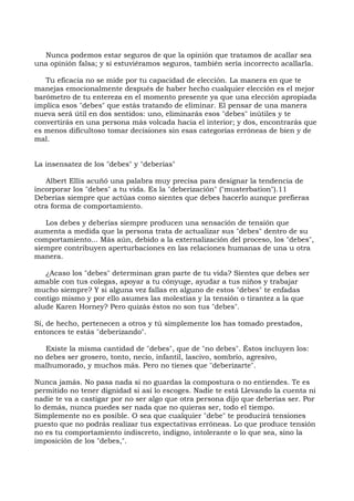 Nunca podemos estar seguros de que la opinión que tratamos de acallar sea
una opinión falsa; y si estuviéramos seguros, también sería incorrecto acallarla.
Tu eficacia no se mide por tu capacidad de elección. La manera en que te
manejas emocionalmente después de haber hecho cualquier elección es el mejor
barómetro de tu entereza en el momento presente ya que una elección apropiada
implica esos "debes" que estás tratando de eliminar. El pensar de una manera
nueva será útil en dos sentidos: uno, eliminarás esos "debes" inútiles y te
convertirás en una persona más volcada hacia el interior; y dos, encontrarás que
es menos dificultoso tomar decisiones sin esas categorías erróneas de bien y de
mal.
La insensatez de los "debes" y "deberías"
Albert Ellis acuñó una palabra muy precisa para designar la tendencia de
incorporar los "debes" a tu vida. Es la "deberización" ("musterbation").11
Deberías siempre que actúas como sientes que debes hacerlo aunque prefieras
otra forma de comportamiento.
Los debes y deberías siempre producen una sensación de tensión que
aumenta a medida que la persona trata de actualizar sus "debes" dentro de su
comportamiento... Más aún, debido a la externalización del proceso, los "debes",
siempre contribuyen aperturbaciones en las relaciones humanas de una u otra
manera.
¿Acaso los "debes" determinan gran parte de tu vida? Sientes que debes ser
amable con tus colegas, apoyar a tu cónyuge, ayudar a tus niños y trabajar
mucho siempre? Y si alguna vez fallas en alguno de estos "debes" te enfadas
contigo mismo y por ello asumes las molestias y la tensión o tirantez a la que
alude Karen Horney? Pero quizás éstos no son tus "debes".
Si, de hecho, pertenecen a otros y tú simplemente los has tomado prestados,
entonces te estás "deberizando".
Existe la misma cantidad de "debes", que de "no debes". Éstos incluyen los:
no debes ser grosero, tonto, necio, infantil, lascivo, sombrío, agresivo,
malhumorado, y muchos más. Pero no tienes que "deberizarte".
Nunca jamás. No pasa nada si no guardas la compostura o no entiendes. Te es
permitido no tener dignidad si así lo escoges. Nadie te está Llevando la cuenta ni
nadie te va a castigar por no ser algo que otra persona dijo que deberías ser. Por
lo demás, nunca puedes ser nada que no quieras ser, todo el tiempo.
Simplemente no es posible. O sea que cualquier "debe" te producirá tensiones
puesto que no podrás realizar tus expectativas erróneas. Lo que produce tensión
no es tu comportamiento indiscreto, indigno, intolerante o lo que sea, sino la
imposición de los "debes,".
 