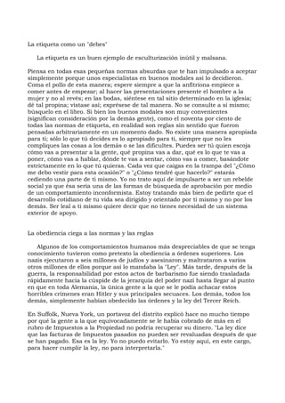 La etiqueta como un "debes"
La etiqueta es un buen ejemplo de esculturización inútil y malsana.
Piensa en todas esas pequeñas normas absurdas que te han impulsado a aceptar
simplemente porque unos especialistas en buenos modales así lo decidieron.
Coma el pollo de esta manera; espere siempre a que la anfitriona empiece a
comer antes de empezar; al hacer las presentaciones presente el hombre a la
mujer y no al revés; en las bodas, siéntese en tal sitio determinado en la iglesia;
dé tal propina; vístase así; exprésese de tal manera. No se consulte a sí mismo;
búsquelo en el libro. Si bien los buenos modales son muy convenientes
(significan consideración por la demás gente), como el noventa por ciento de
todas las normas de etiqueta, en realidad son reglas sin sentido que fueron
pensadas arbitrariamente en un momento dado. No existe una manera apropiada
para ti; sólo lo que tú decides es lo apropiado para ti, siempre que no les
compliques las cosas a los demás o se las dificultes. Puedes ser tú quien escoja
cómo vas a presentar a la gente, qué propina vas a dar, qué es lo que te vas a
poner, cómo vas a hablar, dónde te vas a sentar, cómo vas a comer, basándote
estrictamente en lo que tú quieras. Cada vez que caigas en la trampa del "¿Cómo
me debo vestir para esta ocasión?" o "¿Cómo tendré que hacerlo?" estarás
cediendo una parte de ti mismo. Yo no trato aquí de impulsarte a ser un rebelde
social ya que ésa sería una de las formas de búsqueda de aprobación por medio
de un comportamiento inconformista. Estoy tratando más bien de pedirte que el
desarrollo cotidiano de tu vida sea dirigido y orientado por ti mismo y no por los
demás. Ser leal a ti mismo quiere decir que no tienes necesidad de un sistema
exterior de apoyo.
La obediencia ciega a las normas y las reglas
Algunos de los comportamientos humanos más despreciables de que se tenga
conocimiento tuvieron como pretexto la obediencia a órdenes superiores. Los
nazis ejecutaron a seis millones de judíos y asesinaron y maltrataron a varios
otros millones de ellos porque así lo mandaba la "Ley". Más tarde, después de la
guerra, la responsabilidad por estos actos de barbarismo fue siendo trasladada
rápidamente hacia la cúspide de la jerarquía del poder nazi hasta llegar al punto
en que en toda Alemania, la única gente a la que se le podía achacar estos
horribles crímenes eran Hitler y sus principales secuaces. Los demás, todos los
demás, simplemente habían obedecido las órdenes y la ley del Tercer Reich.
En Suffolk, Nueva York, un portavoz del distrito explicó hace no mucho tiempo
por qué la gente a la que equivocadamente se le había cobrado de más en el
rubro de Impuestos a la Propiedad no podría recuperar su dinero. "La ley dice
que las facturas de Impuestos pasados no pueden ser revaluadas después de que
se han pagado. Esa es la ley. Yo no puedo evitarlo. Yo estoy aquí, en este cargo,
para hacer cumplir la ley, no para interpretarla."
 