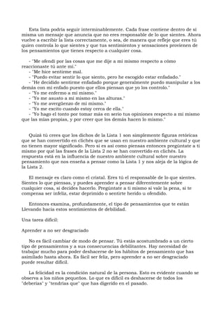 Esta lista podría seguir interminablemente. Cada frase contiene dentro de sí
misma un mensaje que anuncia que no eres responsable de lo que sientes. Ahora
vuelve a escribir la lista correctamente, o sea, de manera que refleje que eres tú
quien controla lo que sientes y que tus sentimientos y sensaciones provienen de
los pensamientos que tienes respecto a cualquier cosa.
- "Me ofendí por las cosas que me dije a mí mismo respecto a cómo
reaccionaste tú ante mí."
- "Me hice sentirme mal.
- "Puedo evitar sentir lo que siento, pero he escogido estar enfadado."
- "He decidido sentirme enfadado porque generalmente puedo manipular a los
demás con mi enfado puesto que ellos piensan que yo los controlo."
- "Yo me enfermo a mí mismo."
- "Yo me asusto a mí mismo en las alturas."
- "Yo me avergüenzo de mí mismo."
- "Yo me excito cuando estoy cerca de ella."
- "Yo hago el tonto por tomar más en serio tus opiniones respecto a mí mismo
que las mías propias, y por creer que los demás hacen lo mismo."
Quizá tú crees que los dichos de la Lista 1 son simplemente figuras retóricas
que se han convertido en clichés que se usan en nuestro ambiente cultural y que
no tienen mayor significado. Pero si es así como piensas entonces pregúntate a ti
mismo por qué las frases de la Lista 2 no se han convertido en clichés. La
respuesta está en la influencia de nuestro ambiente cultural sobre nuestro
pensamiento que nos enseña a pensar como la Lista 1 y nos aleja de la lógica de
la Lista 2.
El mensaje es claro como el cristal. Eres tú el responsable de lo que sientes.
Sientes lo que piensas, y puedes aprender a pensar diferentemente sobre
cualquier cosa, si decides hacerlo. Pregúntate a ti mismo si vale la pena, si te
compensa ser infeliz, estar deprimido o sentirte herido u ofendido.
Entonces examina, profundamente, el tipo de pensamientos que te están
Llevando hacia estos sentimientos de debilidad.
Una tarea difícil:
Aprender a no ser desgraciado
No es fácil cambiar de modo de pensar. Tú estás acostumbrado a un cierto
tipo de pensamientos y a sus consecuencias debilitantes. Hay necesidad de
trabajar mucho para poder deshacerse de los hábitos de pensamiento que has
asimilado hasta ahora. Es fácil ser feliz, pero aprender a no ser desgraciado
puede resultar difícil.
La felicidad es la condición natural de la persona. Esto es evidente cuando se
observa a los niños pequeños. Lo que es difícil es deshacerse de todos los
"deberías" y "tendrías que" que has digerido en el pasado.
 