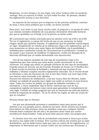 Realmente, en otro tiempo y en otro lugar, este señor hubiera sido un excelente
verdugo. Pero ya conoces el refrán. Lo oyes todos los días. No pienses, obedece
los reglamentos incluso si son absurdos.
La mayoría de las normas que se imponen en las piscinas públicas, canchas
de tenis y otros sitios públicos por el estilo, no tienen sentido.
Hace poco, una tarde en que hacía mucho calor, le pregunté a un grupo de niños
que estaban sentados alrededor de una piscina obviamente deseando bañarse,
por qué se quedaban en el borde si en la piscina no había nadie.
Me contestaron que estaba reservada para los adultos entre las 6:00 y las 8:00.
Tal era el reglamento y a pesar del hecho de que en ese momento no había
ningún adulto que quisiera bañarse, el reglamento que les prohibía usarla seguía
en vigor. Simplemente se trataba de la obediencia ciega a los reglamentos, que en
esos momentos no tienen una razón lógica sin flexibilidad, sin la posibilidad o
habilidad para cambiarlos cuando las circunstancias lo justificaran. Cuando yo
los animé a que trataran de modificar el reglamento, recibí una llamada de la
dirección diciendo que yo estaba fomentando una insurrección.
Uno de los mejores ejemplos de este tipo de acatamiento ciego a los
reglamentos (por más tontos que éstos sean), puede encontrarse en la vida
castrense. Un colega mío relata un ejemplo excelente de este tipo de mentalidad.
Cuando estuvo de servicio con las Fuerzas Armadas en Guam, en el Pacífico Sur,
le llamó mucho la atención la facilidad y voluntad con que muchos de los
soldados y oficiales cumplen muchos reglamentos absurdos. En el recinto donde
se Llevaban a cabo las funciones de cine al aire libre había una zona bajo techo
con bancos rojos reservada a los oficiales.
Durante las sesiones de medianoche, a las que nunca iban los oficiales, había
siempre un soldado de guardia para vigilar que nadie se sentara en esos bancos
rojos. Todas las noches se podían ver grupos de soldados sentados a la
intemperie, a veces mojándose bajo la lluvia, mientras que uno de sus
compañeros vigilaba los bancos rojos vacíos para garantizar el cumplimiento de
esta regla. Cuando mi colega preguntó por qué se mantenía esa absurda política,
recibió la respuesta de siempre: "Yo no he hecho las reglas; yo sólo me ocupo de
que se cumplan".
Herman Hesse dijo en Demian:
Los que son demasiado perezosos o comodones como para pensar por sí
mismos y ser sus propios jueces, obedecen las leyes. Otros sienten sus propias
leyes dentro de ellos mismos; éstas les prohíben cosas que cualquier hombre
honesto haría cualquier día del año y les permiten otras cosas que suelen
considerarse despreciables. Cada persona debe pararse sobre sus propios pies.
Tu destino será vivir una vida de servidumbre emocional si tienes que acatar
las leyes y las reglas todo el tiempo. Pero nuestra cultura nos enseña que es malo
desobedecer, que no debes hacer nada que vaya en contra de los reglamentos. Lo
importante es determinar por ti mismo cuáles son las normas que funcionan, y
 