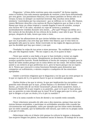 - Preguntar: "¿Cómo debo vestirme para esta ocasión?" de forma regular,
como si hubiera una sola manera apropiada de vestirse y ésta fuera determinada
por otra gente. Los pantalones blancos y los colores pasteles se llevan sólo en el
verano; la lana es siempre un material invernal. Hay muchos otros debes
similares "controlados por las estaciones", que se infiltran en tu vida. (En Hazeai,
James Michener describe a los nativos de Nueva Inglaterra que se iban a vivir a
Hawai que tiene un clima tropical y cuando llegaba el mes de octubre, aunque
aún hiciera 40º C de calor, sacaban su ropa de invierno y andaban
incómodamente vestidos durante seis meses... ¿Por qué? Porque así debía ser.)
Ser esclavo de los dictados de los críticos de la moda y usar sólo lo que "Se usa",
porque, después de todo, tienes que estar a tono.
- Aceptar las afirmaciones de que ciertas bebidas van con ciertas comidas;
que con el pescado y las aves hay que beber vino blanco; que el vino tinto es
apropiado sólo para la carne. Estar encerrado en las reglas de alguna persona
que ha decidido qué hay que comer y con qué.
- Trasladar la culpa de tus actos a otras personas. "En realidad la culpa es de
ella; por ella llegamos tarde." "No me culpes a mí, él es quien lo hizo."
- Tener que asistir a una boda a la que te han invitado y enviar un regalo
aunque no te gusten los novios. Simplemente no desechar las invitaciones
aunque quisieras hacerlo. Puede fastidiarte el hecho de comprar el regalo pero lo
haces de todos modos porque así es como deben ser las cosas. Del mismo modo,
asistir a un entierro al que preferirías no ir, pero lo haces porque eso se espera
de ti. Tienes que concurrir a estas funciones formales para demostrar que
compartes un sufrimiento, o sientes respeto o cualquiera de las emociones
apropiadas.
- Asistir a servicios religiosos que te disgustan y en los que no crees porque es
lo que se espera de ti y tú quieres hacer lo que se considera apropiado.
- Darles títulos a los que te sirven, lo que por implicación los encumbra a una
posición más elevada que la tuya. ¿Cómo llamas a tu dentista? Si le llamas
doctor, ¿se trata sólo de un título vocacional? ¿Acaso dices carpintero Jones, o
fontanero Smith? Si es por respeto a su posición, ¿qué es lo que te hace pensar
que su posición es más elevada que la tuya? Si se le paga para que te sirva, ¿por
qué te diriges a él por un título y él a ti por tu nombre ?
- Irte a la cama cuando es hora de dormir y no cuando estás cansado.
- Tener relaciones sexuales de sólo una o dos maneras, porque ésas son las
únicas formas aceptables, o participar en actividades sexuales sólo cuando las
circunstancias son apropiadas, como por ejemplo que los niños estén dormidos,
que no estés cansado, que la habitación esté oscura, que estés en tu propia cama
y así por el estilo.
- Seleccionar roles en el diario vivir porque la cultura lo impone o demanda.
Las mujeres friegan los platos, los hombres sacan la basura. El trabajo de la casa
 