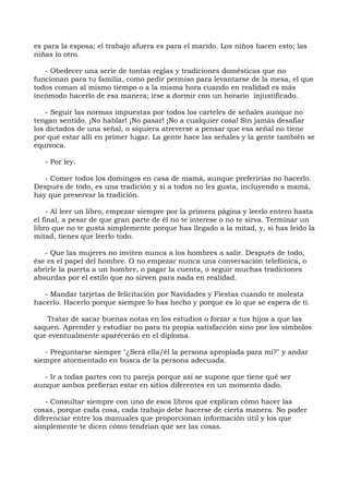 es para la esposa; el trabajo afuera es para el marido. Los niños hacen esto; las
niñas lo otro.
- Obedecer una serie de tontas reglas y tradiciones domésticas que no
funcionan para tu familia, como pedir permiso para levantarse de la mesa, el que
todos coman al mismo tiempo o a la misma hora cuando en realidad es más
incómodo hacerlo de esa manera; irse a dormir con un horario injustificado.
- Seguir las normas impuestas por todos los carteles de señales aunque no
tengan sentido. ¡No hablar! ¡No pasar! ¡No a cualquier cosa! Sin jamás desafiar
los dictados de una señal, o siquiera atreverse a pensar que esa señal no tiene
por qué estar allí en primer lugar. La gente hace las señales y la gente también se
equivoca.
- Por ley.
- Comer todos los domingos en casa de mamá, aunque preferirías no hacerlo.
Después de todo, es una tradición y si a todos no les gusta, incluyendo a mamá,
hay que preservar la tradición.
- Al leer un libro, empezar siempre por la primera página y leerlo entero hasta
el final, a pesar de que gran parte de él no te interese o no te sirva. Terminar un
libro que no te gusta simplemente porque has llegado a la mitad, y, si has leído la
mitad, tienes que leerlo todo.
- Que las mujeres no inviten nunca a los hombres a salir. Después de todo,
ése es el papel del hombre. O no empezar nunca una conversación telefónica, o
abrirle la puerta a un hombre, o pagar la cuenta, o seguir muchas tradiciones
absurdas por el estilo que no sirven para nada en realidad.
- Mandar tarjetas de felicitación por Navidades y Fiestas cuando te molesta
hacerlo. Hacerlo porque siempre lo has hecho y porque es lo que se espera de ti.
Tratar de sacar buenas notas en los estudios o forzar a tus hijos a que las
saquen. Aprender y estudiar no para tu propia satisfacción sino por los símbolos
que eventualmente aparecerán en el diploma.
- Preguntarse siempre "¿Será ella/él la persona apropiada para mí?" y andar
siempre atormentado en busca de la persona adecuada.
- Ir a todas partes con tu pareja porque así se supone que tiene qué ser
aunque ambos prefieran estar en sitios diferentes en un momento dado.
- Consultar siempre con uno de esos libros que explican cómo hacer las
cosas, porque cada cosa, cada trabajo debe hacerse de cierta manera. No poder
diferenciar entre los manuales que proporcionan información útil y los que
simplemente te dicen cómo tendrían que ser las cosas.
 