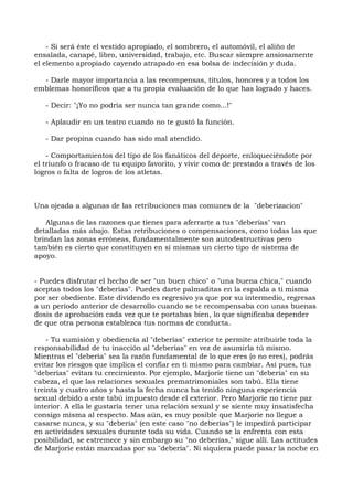 - Si será éste el vestido apropiado, el sombrero, el automóvil, el aliño de
ensalada, canapé, libro, universidad, trabajo, etc. Buscar siempre ansiosamente
el elemento apropiado cayendo atrapado en esa bolsa de indecisión y duda.
- Darle mayor importancia a las recompensas, títulos, honores y a todos los
emblemas honoríficos que a tu propia evaluación de lo que has logrado y haces.
- Decir: "¡Yo no podría ser nunca tan grande como...!"
- Aplaudir en un teatro cuando no te gustó la función.
- Dar propina cuando has sido mal atendido.
- Comportamientos del tipo de los fanáticos del deporte, enloqueciéndote por
el triunfo o fracaso de tu equipo favorito, y vivir como de prestado a través de los
logros o falta de logros de los atletas.
Una ojeada a algunas de las retribuciones mas comunes de la "deberizacion"
Algunas de las razones que tienes para aferrarte a tus "deberías" van
detalladas más abajo. Estas retribuciones o compensaciones, como todas las que
brindan las zonas erróneas, fundamentalmente son autodestructivas pero
también es cierto que constituyen en sí mismas un cierto tipo de sistema de
apoyo.
- Puedes disfrutar el hecho de ser "un buen chico" o "una buena chica," cuando
aceptas todos los "deberías". Puedes darte palmaditas en la espalda a ti misma
por ser obediente. Este dividendo es regresivo ya que por su intermedio, regresas
a un período anterior de desarrollo cuando se te recompensaba con unas buenas
dosis de aprobación cada vez que te portabas bien, lo que significaba depender
de que otra persona establezca tus normas de conducta.
- Tu sumisión y obediencia al "deberías" exterior te permite atribuirle toda la
responsabilidad de tu inacción al "deberías" en vez de asumirla tú mismo.
Mientras el "debería" sea la razón fundamental de lo que eres (o no eres), podrás
evitar los riesgos que implica el confiar en ti mismo para cambiar. Así pues, tus
"deberías" evitan tu crecimiento. Por ejemplo, Marjorie tiene un "debería" en su
cabeza, el que las relaciones sexuales prematrimoniales son tabú. Ella tiene
treinta y cuatro años y hasta la fecha nunca ha tenido ninguna experiencia
sexual debido a este tabú impuesto desde el exterior. Pero Marjorie no tiene paz
interior. A ella le gustaría tener una relación sexual y se siente muy insatisfecha
consigo misma al respecto. Mas aún, es muy posible que Marjorie no llegue a
casarse nunca, y su "debería" (en este caso "no deberías") le impedirá participar
en actividades sexuales durante toda su vida. Cuando se la enfrenta con esta
posibilidad, se estremece y sin embargo su "no deberías," sigue allí. Las actitudes
de Marjorie están marcadas por su "debería". Ni siquiera puede pasar la noche en
 