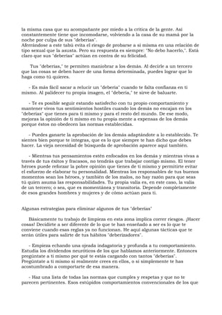 la misma casa que su acompañante por miedo a la crítica de la gente. Así
constantemente tiene que incomodarse, volviendo a la casa de su mamá por la
noche por culpa de sus "deberías".
Aferrándose a este tabú evita el riesgo de probarse a sí misma en una relación de
tipo sexual que la asusta. Pero su respuesta es siempre: "No debo hacerlo,". Está
claro que sus "deberías" actúan en contra de su felicidad.
Tus "deberías," te permiten maniobrar a los demás. Al decirle a un tercero
que las cosas se deben hacer de una forma determinada, puedes lograr que lo
haga como tú quieres.
- Es más fácil sacar a relucir un "debería" cuando te falta confianza en ti
mismo. Al palidecer tu propia imagen, el "debería," te sirve de baluarte.
- Te es posible seguir estando satisfecho con tu propio comportamiento y
mantener vivos tus sentimientos hostiles cuando los demás no encajan en los
"deberías" que tienes para ti mismo y para el resto del mundo. De ese modo,
mejoras la opinión de ti mismo en tu propia mente a expensas de los demás
porque éstos no obedecen las normas establecidas.
- Puedes ganarte la aprobación de los demás adaptándote a lo establecido. Te
sientes bien porque te integras, que es lo que siempre te han dicho que debes
hacer. La vieja necesidad de búsqueda de aprobación aparece aquí también.
- Mientras tus pensamientos estén enfocados en los demás y mientras vivas a
través de tus éxitos y fracasos, no tendrás que trabajar contigo mismo. El tener
héroes puede reforzar la pobre opinión que tienes de ti mismo y permitirte evitar
el esfuerzo de elaborar tu personalidad. Mientras los responsables de tus buenos
momentos sean los héroes, y también de los malos, no hay razón para que seas
tú quien asuma las responsabilidades. Tu propia valía es, en este caso, la valía
de un tercero; o sea, que es momentánea y transitoria. Depende completamente
de esos grandes hombres y mujeres y de cómo actúan para ti.
Algunas estrategias para eliminar algunos de tus "deberías"
Básicamente tu trabajo de limpieza en esta zona implica correr riesgos. ¡Hacer
cosas! Decidirte a ser diferente de lo que te han enseñado a ser es lo que te
conviene cuando esas reglas ya no funcionan. He aquí algunas tácticas que te
serán útiles para salirte de tus hábitos "deberizadores".
- Empieza echando una ojeada indagatoria y profunda a tu comportamiento.
Estudia los dividendos neuróticos de los que hablamos anteriormente. Entonces
pregúntate a ti mismo por qué te estás cargando con tantos "deberías".
Pregúntate a ti mismo si realmente crees en ellos, o si simplemente te has
acostumbrado a comportarte de esa manera.
- Haz una lista de todas las normas que cumples y respetas y que no te
parecen pertinentes. Esos estúpidos comportamientos convencionales de los que
 