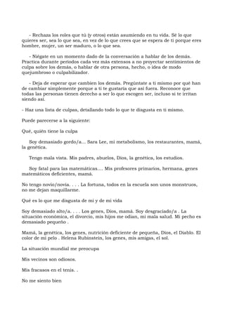 - Rechaza los roles que tú (y otros) están asumiendo en tu vida. Sé lo que
quieres ser, sea lo que sea, en vez de lo que crees que se espera de ti porque eres
hombre, mujer, un ser maduro, o lo que sea.
- Niégate en un momento dado de la conversación a hablar de los demás.
Practica durante períodos cada vez más extensos a no proyectar sentimientos de
culpa sobre los demás, o hablar de otra persona, hecho, o idea de modo
quejumbroso o culpabilizador.
- Deja de esperar que cambien los demás. Pregúntate a ti mismo por qué han
de cambiar simplemente porque a ti te gustaría que así fuera. Reconoce que
todas las personas tienen derecho a ser lo que escogen ser, incluso si te irritan
siendo así.
- Haz una lista de culpas, detallando todo lo que te disgusta en ti mismo.
Puede parecerse a la siguiente:
Qué, quién tiene la culpa
Soy demasiado gordo/a... Sara Lee, mi metabolismo, los restaurantes, mamá,
la genética.
Tengo mala vista. Mis padres, abuelos, Dios, la genética, los estudios.
Soy fatal para las matemáticas.... Mis profesores primarios, hermana, genes
matemáticos deficientes, mamá.
No tengo novio/novia. . . . La fortuna, todos en la escuela son unos monstruos,
no me dejan maquillarme.
Qué es lo que me disgusta de mi y de mi vida
Soy demasiado alto/a. . . . Los genes, Dios, mamá. Soy desgraciado/a . La
situación económica, el divorcio, mis hijos me odian, mi mala salud. Mi pecho es
demasiado pequeño .
Mamá, la genética, los genes, nutrición deficiente de pequeña, Dios, el Diablo. El
color de mi pelo . Helena Rubinstein, los genes, mis amigas, el sol.
La situación mundial me preocupa
Mis vecinos son odiosos.
Mis fracasos en el tenis. .
No me siento bien
 