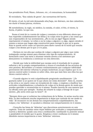 Los presidentes Ford, Nixon, Johnson, etc.; el comunismo, la humanidad.
El vecindario, "Esa calaña de gente", las normativas del barrio.
El viento, el sol, la red está demasiado alta/baja, me distraen, me dan calambres,
me duele el brazo/pierna, etcétera.
Mi metabolismo, la regla, mi médico, la comida, el calor, el frío, el viento, la
lluvia, el polen. Lo que sea.
Suma el total de tu cuenta de culpas y constata si eres diferente ahora que
has repartido cuidadosamente las faltas y la culpa entre la gente y las cosas que
son responsables de tus sentimientos. ¿No es eso ya algo? Sigues siendo
exactamente el mismo. Le eches o no la culpa a alguien o a algo, sigues siendo el
mismo a menos que hagas algo constructivo para corregir lo que no te gusta.
Esto te puede servir como un ejercicio para darte cuenta de lo inútil que resulta
culpar a los demás por lo que a ti te pasa.
- Declara en voz alta que acabas de culpar a alguien por algo y que estás
trabajando contigo mismo para eliminar este tipo de comportamiento. Al
formularlo como una meta a alcanzar estarás atento a los síntomas que
demuestren tu tendencia a continuar en esta dirección.
- Decide que toda la infelicidad que escojas será el resultado de tu propio
esfuerzo y de tu propio comportamiento y nunca el resultado de las acciones de
otra persona. Recuérdate a ti mismo constantemente que cualquier infelicidad
proveniente del exterior refuerza tu propia esclavitud, ya que implica que tú no
ejerces control sobre ti mismo ni sobre ellos, sino que más bien son ellos los que
tienen control sobre ti.
- Cuando alguien te está culpabilizando pregúntale amablemente: "¿Te
gustaría saber si yo quiero oír lo que ahora me estás diciendo?". Esto es, enseña
a los otros a no usarte como un receptáculo de culpa, y empieza a clasificar las
actitudes culpabilizadoras y echadoras de culpa en la demás gente de modo que
puedas aprender a reconocerlas en ti mismo. Puedes hacerlo de una manera que
no ofenda como por ejemplo: "Acabas de echarle la culpa a George de lo que
sientes. ¿En serio crees que la tiene?". O:
"Siempre dices que si subieran las cotizaciones de la Bolsa, tú serías mucho más
feliz. Le das realmente mucha importancia si dejas que controle de ese modo tu
vida". El reconocer en los demás los comportamientos culpabilizadores, las
culpas y los "deberías", te ayudará a eliminar ese comportamiento en ti mismo.
- Consulta las listas de "deberías" que discutimos anteriormente en este
capítulo. Trata de cambiar estos viejos hábitos por actitudes y comportamientos
nuevos y distintos; quizás una cena a medianoche; cambiando tu posición sexual
o poniéndote el vestido que te gusta. Empieza a tener confianza en ti mismo
dándoles menos importancia a esos "deberías" externos.
 