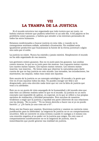 VII
LA TRAMPA DE LA JUSTICIA
Si el mundo estuviera tan organizado que todo tuviera que ser justo, no
habría criatura viviente que pudiera sobrevivir ni un solo día. A los pájaros se les
prohibiría comer gusanos, y habría que atender a los intereses personales de
todos los seres humanos.
Estamos condicionados a buscar justicia en esta vida; y cuando no lo
conseguimos sentimos enfado, ansiedad o frustración. En realidad sería
igualmente productivo que buscáramos la fuente de la eterna juventud o algún
otro mito por el estilo.
La justicia no existe. Nunca ha existido y jamás existirá. Simplemente el mundo
no ha sido organizado de esa manera.
Los gorriones comen gusanos. Eso no es justo para los gusanos. Las arañas
comen moscas, lo que no es justo para las moscas. Los cuguares matan coyotes.
Los coyotes matan tejones. Los tejones matan ratones. Los ratones matan
insectos. Los insectos... No tienes más que observar la naturaleza para darte
cuenta de que no hay justicia en este mundo. Los tornados, las inundaciones, los
maremotos, las sequías, todas esas cosas son injustas.
Este asunto de la justicia es un concepto mitológico. El mundo y la gente que
vive en él son injustos todos los días. Tú puedes escoger ser feliz o ser
desgraciado, pero esta elección nada tiene que ver con la falta de justicia que
veas a tu alrededor.
Éste no es un punto de vista amargado de la humanidad y del mundo sino que
más bien un informe realista sobre lo que es el mundo. La justicia es un mero
concepto casi imposible de aplicar, en especial, en lo que se refiere a tus propias
opciones de realización y felicidad personales. Pero muchos de nosotros
tendemos a exigir que la justicia y equidad sea parte inherente de sus relaciones
con los demás. "No es justo." "Tú no tienes derecho a hacer eso si yo no puedo
hacerlo", y "¿Te haría yo una cosa así a ti?".
Éstas son las frases que usamos. Queremos justicia y usamos su carencia como
justificación para la infelicidad. La exigencia de justicia no es un comportamiento
neurótico. Sólo se convierte en zona errónea cuando te castigas a ti mismo con
una emoción negativa al no poder ver la justicia que exiges. En este caso el
comportamiento autofrustrante no es la exigencia de justicia, sino la
inmovilización que puede generar esa realidad sin justicia.
 
