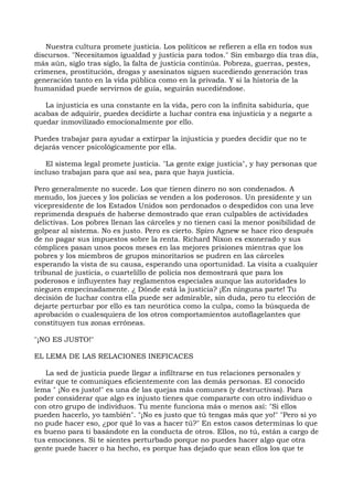 Nuestra cultura promete justicia. Los políticos se refieren a ella en todos sus
discursos. "Necesitamos igualdad y justicia para todos." Sin embargo día tras día,
más aún, siglo tras siglo, la falta de justicia continúa. Pobreza, guerras, pestes,
crímenes, prostitución, drogas y asesinatos siguen sucediendo generación tras
generación tanto en la vida pública como en la privada. Y si la historia de la
humanidad puede servirnos de guía, seguirán sucediéndose.
La injusticia es una constante en la vida, pero con la infinita sabiduría, que
acabas de adquirir, puedes decidirte a luchar contra esa injusticia y a negarte a
quedar inmovilizado emocionalmente por ello.
Puedes trabajar para ayudar a extirpar la injusticia y puedes decidir que no te
dejarás vencer psicológicamente por ella.
El sistema legal promete justicia. "La gente exige justicia", y hay personas que
incluso trabajan para que así sea, para que haya justicia.
Pero generalmente no sucede. Los que tienen dinero no son condenados. A
menudo, los jueces y los policías se venden a los poderosos. Un presidente y un
vicepresidente de los Estados Unidos son perdonados o despedidos con una leve
reprimenda después de haberse demostrado que eran culpables de actividades
delictivas. Los pobres llenan las cárceles y no tienen casi la menor posibilidad de
golpear al sistema. No es justo. Pero es cierto. Spiro Agnew se hace rico después
de no pagar sus impuestos sobre la renta. Richard Nixon es exonerado y sus
cómplices pasan unos pocos meses en las mejores prisiones mientras que los
pobres y los miembros de grupos minoritarios se pudren en las cárceles
esperando la vista de su causa, esperando una oportunidad. La visita a cualquier
tribunal de justicia, o cuartelillo de policía nos demostrará que para los
poderosos e influyentes hay reglamentos especiales aunque las autoridades lo
nieguen empecinadamente. ¿ Dónde está la justicia? ¡En ninguna parte! Tu
decisión de luchar contra ella puede ser admirable, sin duda, pero tu elección de
dejarte perturbar por ello es tan neurótica como la culpa, como la búsqueda de
aprobación o cualesquiera de los otros comportamientos autoflagelantes que
constituyen tus zonas erróneas.
"¡NO ES JUSTO!"
EL LEMA DE LAS RELACIONES INEFICACES
La sed de justicia puede llegar a infiltrarse en tus relaciones personales y
evitar que te comuniques eficientemente con las demás personas. El conocido
lema " ¡No es justo!" es una de las quejas más comunes (y destructivas). Para
poder considerar que algo es injusto tienes que compararte con otro individuo o
con otro grupo de individuos. Tu mente funciona más o menos así: "Si ellos
pueden hacerlo, yo también". "¡No es justo que tú tengas más que yo!" "Pero si yo
no pude hacer eso, ¿por qué lo vas a hacer tú?" En estos casos determinas lo que
es bueno para ti basándote en la conducta de otros. Ellos, no tú, están a cargo de
tus emociones. Si te sientes perturbado porque no puedes hacer algo que otra
gente puede hacer o ha hecho, es porque has dejado que sean ellos los que te
 