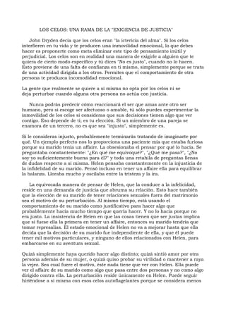 LOS CELOS: UNA RAMA DE LA "EXIGENCIA DE JUSTICIA"
John Dryden decía que los celos eran "la ictericia del alma". Si los celos
interfieren en tu vida y te producen una inmovilidad emocional, lo que debes
hacer es proponerte como meta eliminar este tipo de pensamiento inútil y
perjudicial. Los celos son en realidad una manera de exigirle a alguien que te
quiera de cierto modo específico y tú dices "No es justo", cuando no lo hacen.
Esto proviene de una falta de confianza en ti mismo, simplemente porque se trata
de una actividad dirigida a los otros. Permites que el comportamiento de otra
persona te produzca incomodidad emocional.
La gente que realmente se quiere a sí misma no opta por los celos ni se
deja perturbar cuando alguna otra persona no actúa con justicia.
Nunca podrás predecir cómo reaccionará el ser que amas ante otro ser
humano, pero si escoge ser afectuoso o amable, tú sólo puedes experimentar la
inmovilidad de los celos si consideras que sus decisiones tienen algo que ver
contigo. Eso depende de ti; es tu elección. Si un miembro de una pareja se
enamora de un tercero, no es que sea "injusto", simplemente es.
Si le consideras injusto, probablemente terminarás tratando de imaginarte por
qué. Un ejemplo perfecto nos lo proporciona una paciente mía que estaba furiosa
porque su marido tenía un affaire. La obsesionaba el pensar por qué lo hacía. Se
preguntaba constantemente: "¿En qué me equivoqué?", "¿Qué me pasa?", "¿No
soy yo suficientemente buena para él?" y toda una retahíla de preguntas llenas
de dudas respecto a sí misma. Helen pensaba constantemente en la injusticia de
la infidelidad de su marido. Pensó incluso en tener un affaire ella para equilibrar
la balanza. Lloraba mucho y oscilaba entre la tristeza y la ira.
La equivocada manera de pensar de Helen, que la conduce a la infelicidad,
reside en una demanda de justicia que abruma su relación. Esto hace también
que la elección de su marido de tener relaciones sexuales fuera del matrimonio
sea el motivo de su perturbación. Al mismo tiempo, está usando el
comportamiento de su marido como justificativo para hacer algo que
probablemente hacía mucho tiempo que quería hacer. Y no lo hacía porque no
era justo. La insistencia de Helen en que las cosas tienen que ser justas implica
que si fuese ella la primera en tener un affaire, entonces su marido tendría que
tomar represalias. El estado emocional de Helen no va a mejorar hasta que ella
decida que la decisión de su marido fue independiente de ella, y que él puede
tener mil motivos particulares, y ninguno de ellos relacionados con Helen, para
embarcarse en su aventura sexual.
Quizá simplemente haya querido hacer algo distinto; quizá sintió amor por otra
persona además de su mujer, o quizá quiso probar su virilidad o mantener a raya
la vejez. Sea cual fuere el motivo, éste nada tiene que ver con Helen. Ella puede
ver el affaire de su marido como algo que pasa entre dos personas y no como algo
dirigido contra ella. La perturbación reside únicamente en Helen. Puede seguir
hiriéndose a sí misma con esos celos autoflagelantes porque se considera menos
 