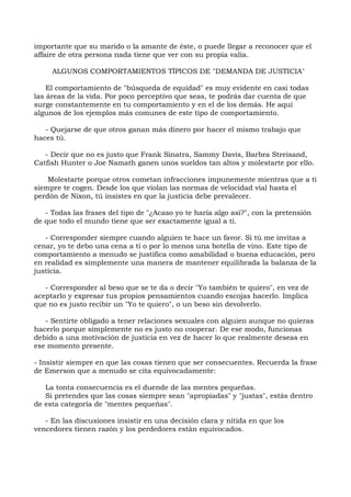 importante que su marido o la amante de éste, o puede llegar a reconocer que el
affaire de otra persona nada tiene que ver con su propia valía.
ALGUNOS COMPORTAMIENTOS TÍPICOS DE "DEMANDA DE JUSTICIA"
El comportamiento de "búsqueda de equidad" es muy evidente en casi todas
las áreas de la vida. Por poco perceptivo que seas, te podrás dar cuenta de que
surge constantemente en tu comportamiento y en el de los demás. He aquí
algunos de los ejemplos más comunes de este tipo de comportamiento.
- Quejarse de que otros ganan más dinero por hacer el mismo trabajo que
haces tú.
- Decir que no es justo que Frank Sinatra, Sammy Davis, Barbra Streisand,
Catfish Hunter o Joe Namath ganen unos sueldos tan altos y molestarte por ello.
Molestarte porque otros cometan infracciones impunemente mientras que a ti
siempre te cogen. Desde los que violan las normas de velocidad vial hasta el
perdón de Nixon, tú insistes en que la justicia debe prevalecer.
- Todas las frases del tipo de "¿Acaso yo te haría algo así?", con la pretensión
de que todo el mundo tiene que ser exactamente igual a ti.
- Corresponder siempre cuando alguien te hace un favor. Si tú me invitas a
cenar, yo te debo una cena a ti o por lo menos una botella de vino. Este tipo de
comportamiento a menudo se justifica como amabilidad o buena educación, pero
en realidad es simplemente una manera de mantener equilibrada la balanza de la
justicia.
- Corresponder al beso que se te da o decir "Yo también te quiero", en vez de
aceptarlo y expresar tus propios pensamientos cuando escojas hacerlo. Implica
que no es justo recibir un "Yo te quiero", o un beso sin devolverlo.
- Sentirte obligado a tener relaciones sexuales con alguien aunque no quieras
hacerlo porque simplemente no es justo no cooperar. De ese modo, funcionas
debido a una motivación de justicia en vez de hacer lo que realmente deseas en
ese momento presente.
- Insistir siempre en que las cosas tienen que ser consecuentes. Recuerda la frase
de Emerson que a menudo se cita equivocadamente:
La tonta consecuencia es el duende de las mentes pequeñas.
Si pretendes que las cosas siempre sean "apropiadas" y "justas", estás dentro
de esta categoría de "mentes pequeñas".
- En las discusiones insistir en una decisión clara y nítida en que los
vencedores tienen razón y los perdedores están equivocados.
 