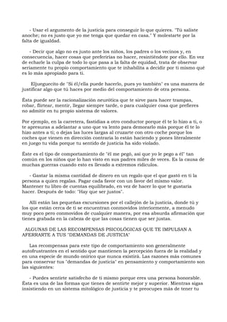 - Usar el argumento de la justicia para conseguir lo que quieres. "Tú saliste
anoche; no es justo que yo me tenga que quedar en casa." Y molestarte por la
falta de igualdad.
- Decir que algo no es justo ante los niños, los padres o los vecinos y, en
consecuencia, hacer cosas que preferirías no hacer, resintiéndote por ello. En vez
de echarle la culpa de todo lo que pasa a la falta de equidad, trata de observar
seriamente tu propio comportamiento que te inhabilita a decidir por ti mismo qué
es lo más apropiado para ti.
Eljueguecito de "Si él/ella puede hacerlo, pues yo también" es una manera de
justificar algo que tú haces por medio del comportamiento de otra persona.
Ésta puede ser la racionalización neurótica que te sirve para hacer trampas,
robar, flirtear, mentir, llegar siempre tarde, o para cualquier cosa que prefieres
no admitir en tu propio sistema de valores.
Por ejemplo, en la carretera, fastidias a otro conductor porque él te lo hizo a ti, o
te apresuras a adelantar a uno que va lento para demorarlo más porque él te lo
hizo antes a ti; o dejas las luces largas al cruzarte con otro coche porque los
coches que vienen en dirección contraria lo están haciendo y pones literalmente
en juego tu vida porque tu sentido de justicia ha sido violado.
Éste es el tipo de comportamiento de "él me pegó, así que yo le pego a él" tan
común en los niños que lo han visto en sus padres miles de veces. Es la causa de
muchas guerras cuando esto es llevado a extremos ridículos.
- Gastar la misma cantidad de dinero en un regalo que el que gastó en ti la
persona a quien regalas. Pagar cada favor con un favor del mismo valor.
Mantener tu libro de cuentas equilibrado, en vez de hacer lo que te gustaría
hacer. Después de todo: "Hay que ser justos".
Allí están las pequeñas excursiones por el callejón de la justicia, donde tú y
los que están cerca de ti se encuentran conmovidos interiormente, a menudo
muy poco pero conmovidos de cualquier manera, por esa absurda afirmación que
tienes grabada en la cabeza de que las cosas tienen que ser justas.
ALGUNAS DE LAS RECOMPENSAS PSICOLÓGICAS QUE TE IMPULSAN A
AFERRARTE A TUS "DEMANDAS DE JUSTICIA"
Las recompensas para este tipo de comportamiento son generalmente
autofrustrantes en el sentido que mantienen la percepción fuera de la realidad y
en una especie de mundo onírico que nunca existirá. Las razones más comunes
para conservar tus "demandas de justicia" en pensamiento y comportamiento son
las siguientes:
- Puedes sentirte satisfecho de ti mismo porque eres una persona honorable.
Ésta es una de las formas que tienes de sentirte mejor y superior. Mientras sigas
insistiendo en un sistema mitológico de justicia y te preocupes más de tener tu
 