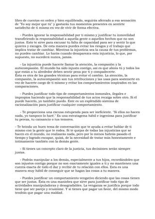 libro de cuentas en orden y bien equilibrado, seguirás aferrado a esa sensación
de "Yo soy mejor que tú" y gastarás tus momentos presentes en sentirte
satisfecho de ti mismo en vez de vivir de forma efectiva.
- Puedes ignorar la responsabilidad por ti mismo y justificar tu inmovilidad
transfiriendo la responsabilidad a aquella gente o aquellos hechos que no son
justos. Esto te sirve para excusar tu falta de capacidad para ser y sentir lo que
quieres y escoges. De esta manera puedes evitar los riesgos y el trabajo que
implica tratar de cambiar. Mientras la injusticia sea la causa de tus problemas,
no puedes cambiar. Lo harás cuando desaparezca esta injusticia, lo que, por
supuesto, no sucederá nunca, jamás.
- La injusticia puede hacerte llamar la atención, la compasión y la
autocompasión. El mundo ha sido injusto contigo, así es que ahora tú y todos los
que están a tu alrededor deben sentir pena por ti y compadecerte.
Ésta es otra de las grandes técnicas para evitar el cambio. La atención, la
compasión, la autocompasión son tus retribuciones y las usas para sostenerte en
vez de hacerte cargo de ti mismo y evitar los comportamientos inspirados en las
comparaciones.
- Puedes justificar todo tipo de comportamientos inmorales, ilegales e
impropios haciendo que la responsabilidad de tus actos recaiga sobre otro. Si él
puede hacerlo, yo también puedo. Este es un espléndido sistema de
racionalización para justificar cualquier comportamiento.
- Te proporciona una excusa estupenda para ser ineficiente. "Si ellos no hacen
nada, yo tampoco lo haré." Es una estratagema hábil e ingeniosa para justificar
tu pereza, tu cansancio o tus temores.
- Te brinda un buen tema de conversación que te ayuda a evitar hablar de ti
mismo con la gente que te rodea. Si te quejas de todas las injusticias que se
hacen en el mundo, no realizarás nada, pero por lo menos habrás pasado el
tiempo y logrado escapar, quizá, de la necesidad de tratar más honestamente e
íntimamente también con la demás gente.
- Si tienes un concepto claro de la justicia, tus decisiones serán siempre
justas.
- Podrás manipular a los demás, especialmente a tus hijos, recordándoles que
son injustos contigo porque no son exactamente iguales a ti y no mantienen una
cuenta exacta de todo el dar y recibir de tu relación con ellos. Esta es una
manera muy hábil de conseguir que se hagan las cosas a tu manera.
- Puedes justificar un comportamiento vengativo diciendo que las cosas tienen
que ser justas. Ésta es una maniobra que sirve para justificar todo tipo de
actividades manipuladoras y desagradables. La venganza se justifica porque todo
tiene que ser parejo y ecuánime. Y si tienes que pagar un favor, del mismo modo
tendrás que pagar una maldad.
 
