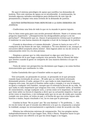 He aquí el sistema psicológico de apoyo que justifica tus demandas de
justicia. Pero este sistema de apoyo no es invulnerable. A continuación, he
anotado algunos métodos estratégicos para deshacerte de este tipo de
pensamiento y limpiar esta zona errónea de la demanda de justicia.
ALGUNAS ESTRATEGIAS PARA RENUNCIAR A LA SANA DEMANDA DE
JUSTICIA
- Confecciona una lista de todo lo que en tu mundo te parece injusto.
Usa tu lista como guía para una acción personal eficiente. Hazte a ti mismo esta
pregunta importante: "¿Desaparecerán las desigualdades porque a mí me
perturban?". Obviamente que no. Atacar el pensamiento erróneo que te produce
el malestar es una buena manera de empezar a huir de la trampa de la justicia.
- Cuando te descubras a ti mismo diciendo: "¿Acaso te haría yo eso a ti?" o
cualquiera de las frases de ese tipo, cámbiala a "Tú eres distinto a mí, aunque yo
encuentro difícil aceptarlo ahora mismo". Esto logrará abrir en vez de cerrar la
comunicación entre tú y la otra persona.
- Empieza a pensar que tu vida emocional es algo que está fuera y es
independiente de lo que haga cualquier otra persona. Esto te librará del dolor
que sientes cuando la gente se comporta de una manera distinta a la que tú
quisieras.
- Trata de mirar con perspectiva las decisiones que hagas y no como hechos
monumentales que cambiarán tu vida.
Carlos Castañeda dice que el hombre sabio es aquel que
Vive actuando, no pensando en actuar, ni pensando en lo que pensará
cuando haya terminado de actuar... Él sabe que su vida habrá terminado
demasiado pronto; él sabe, porque él ve, que nada es más importante que
ninguna otra cosa. Así pues el hombre sabio suda y resopla y si uno lo observa
es igual a cualquier otro hombre, excepto que él controla la locura de su vida. Ya
que nada es más importante que ninguna otra cosa, el hombre sabio, el hombre
de conocimiento, escoge cualquier acto, y actúa como si le importara. El control
que tiene sobre su locura le impulsa a decir que su actuación importa y hace que
actúe como si importara, y sin embargo sabe que no es así; de modo que cuando
cumple con sus actos, se retira en paz, y el hecho de que sus actos hayan sido
buenos o malos, hayan resultado o no, no es cosa que le preocupe.
- Cambia la frase "No es justo" por "Es una lástima" o "Yo preferiría...",. Así,
en vez de tratar de que el mundo sea diferente a lo que es, empezarás a aceptar
la realidad, aunque no necesariamente a aprobarla o estar de acuerdo con ella.
- Elimina las referencias externas de comparación. Ten tus propias metas,
independientemente de lo que hagan Tom, Dick o Harry. Proponte hacer lo que
tú quieres hacer sin referirte a lo que los otros hagan o no hagan.
 