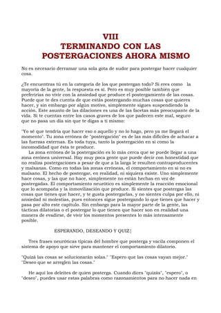 VIII
TERMINANDO CON LAS
POSTERGACIONES AHORA MISMO
No es necesario derramar una sola gota de sudor para postergar hacer cualquier
cosa.
¿Te encuentras tú en la categoría de los que postergan todo? Si eres como la
mayoría de la gente, la respuesta es sí. Pero es muy posible también que
preferirías no vivir con la ansiedad que produce el postergamiento de las cosas.
Puede que te des cuenta de que estás postergando muchas cosas que quieres
hacer, y sin embargo por algún motivo, simplemente sigues suspendiendo la
acción. Este asunto de las dilaciones es una de las facetas más preocupante de la
vida. Si te cuentas entre los casos graves de los que padecen este mal, seguro
que no pasa un día sin que te digas a ti mismo:
"Yo sé que tendría que hacer eso o aquello y no lo hago, pero ya me llegará el
momento". Tu zona errónea de "postergación" es de las más difíciles de achacar a
las fuerzas externas. Es toda tuya, tanto la postergación en sí como la
incomodidad que ésta te produce.
La zona errónea de la postergación es lo más cerca que se puede llegar a una
zona errónea universal. Hay muy poca gente que puede decir con honestidad que
no realiza postergaciones a pesar de que a la larga le resulten contraproducentes
y malsanas. Como en todas las zonas erróneas, el comportamiento en sí no es
malsano. El hecho de postergar, en realidad, ni siquiera existe. Uno simplemente
hace cosas, y las que no hace, simplemente no están hechas en vez de
postergadas. El comportamiento neurótico es simplemente la reacción emocional
que lo acompaña y la inmovilización que produce. Si sientes que postergas las
cosas que tienes que hacer, y te gusta postergarlas, y no sientes culpa por ello, ni
ansiedad ni molestias, pues entonces sigue postergando lo que tienes que hacer y
pasa por alto este capítulo. Sin embargo para la mayor parte de la gente, las
tácticas dilatorias o el postergar lo que tienen que hacer son en realidad una
manera de evadirse, de vivir los momentos presentes lo más intensamente
posible.
ESPERANDO, DESEANDO Y QUIZ¦
Tres frases neuróticas típicas del hombre que posterga y vacila componen el
sistema de apoyo que sirve para mantener el comportamiento dilatorio.
"Quizá las cosas se solucionarán solas." "Espero que las cosas vayan mejor."
"Deseo que se arreglen las cosas."
He aquí los deleites de quien posterga. Cuando dices "quizás", "espero", o
"deseo", puedes usar estas palabras como razonamientos para no hacer nada en
 