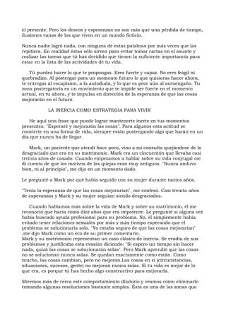el presente. Pero los deseos y esperanzas no son más que una pérdida de tiempo,
ilusiones vanas de los que viven en un mundo ficticio.
Nunca nadie logró nada, con ninguna de estas palabras por más veces que las
repitiera. En realidad éstas sólo sirven para evitar tomar cartas en el asunto y
realizar las tareas que tú has decidido que tienen la suficiente importancia para
estar en la lista de las actividades de tu vida.
Tú puedes hacer lo que te propongas. Eres fuerte y capaz. No eres frágil ni
quebradizo. Al postergar para un momento futuro lo que quisieras hacer ahora,
te entregas al escapismo, a la autoduda, y lo que es peor aún al autoengaño. Tu
zona postergatoria es un movimiento que te impide ser fuerte en el momento
actual, en tu ahora, y te impulsa en dirección de la esperanza de que las cosas
mejorarán en el futuro.
LA INERCIA COMO ESTRATEGIA PARA VIVIR
He aquí una frase que puede lograr mantenerte inerte en tus momentos
presentes: "Esperaré y mejorarán las cosas". Para algunos esta actitud se
convierte en una forma de vida, siempre están postergando algo que harán en un
día que nunca ha de llegar.
Mark, un paciente que atendí hace poco, vino a mi consulta quejándose de lo
desgraciado que era en su matrimonio. Mark era un cincuentón que llevaba casi
treinta años de casado. Cuando empezamos a hablar sobre su vida conyugal me
di cuenta de que los motivos de las quejas eran muy antiguos. "Nunca anduvo
bien, ni al principio", me dijo en un momento dado.
Le pregunté a Mark por qué había seguido con su mujer durante tantos años.
"Tenía la esperanza de que las cosas mejorarían", me confesó. Casi treinta años
de esperanzas y Mark y su mujer seguían siendo desgraciados.
Cuando hablamos más sobre la vida de Mark y sobre su matrimonio, él me
reconoció que hacía como diez años que era impotente. Le pregunté si alguna vez
había buscado ayuda profesional para su problema. No, él simplemente había
evitado tener relaciones sexuales por más y más tiempo esperando que el
problema se solucionaría solo. "Yo estaba seguro de que las cosas mejorarían"
,me dijo Mark como un eco de su primer comentario.
Mark y su matrimonio representan un caso clásico de inercia. Se evadía de sus
problemas y justificaba esta evasión diciendo: "Si espero un tiempo sin hacer
nada, quizá las cosas se solucionarán solas". Pero Mark aprendió que las cosas
no se solucionan nunca solas. Se quedan exactamente como están. Como
mucho, las cosas cambian, pero no mejoran.Las cosas en sí (circunstancias,
situaciones, sucesos, gente) no mejoran nunca solas. Si tu vida es mejor de lo
que era, es porque tú has hecho algo constructivo para mejorarla.
Miremos más de cerca este comportamiento dilatorio y veamos cómo eliminarlo
tomando algunas resoluciones bastante simples. Ésta es una de las zonas que
 