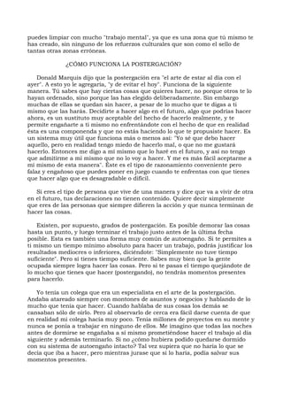 puedes limpiar con mucho "trabajo mental", ya que es una zona que tú mismo te
has creado, sin ninguno de los refuerzos culturales que son como el sello de
tantas otras zonas erróneas.
¿CÓMO FUNCIONA LA POSTERGACIÓN?
Donald Marquis dijo que la postergación era "el arte de estar al día con el
ayer". A esto yo le agregaría, "y de evitar el hoy". Funciona de la siguiente
manera. Tú sabes que hay ciertas cosas que quieres hacer, no porque otros te lo
hayan ordenado, sino porque las has elegido deliberadamente. Sin embargo
muchas de ellas se quedan sin hacer, a pesar de lo mucho que te digas a ti
mismo que las harás. Decidirte a hacer algo en el futuro, algo que podrías hacer
ahora, es un sustituto muy aceptable del hecho de hacerlo realmente, y te
permite engañarte a ti mismo no enfrentándote con el hecho de que en realidad
ésta es una componenda y que no estás haciendo lo que te propusiste hacer. Es
un sistema muy útil que funciona más o menos así: "Yo sé que debo hacer
aquello, pero en realidad tengo miedo de hacerlo mal, o que no me gustará
hacerlo. Entonces me digo a mí mismo que lo haré en el futuro, y así no tengo
que admitirme a mí mismo que no lo voy a hacer. Y me es más fácil aceptarme a
mí mismo de esta manera". Éste es el tipo de razonamiento conveniente pero
falaz y engañoso que puedes poner en juego cuando te enfrentas con que tienes
que hacer algo que es desagradable o difícil.
Si eres el tipo de persona que vive de una manera y dice que va a vivir de otra
en el futuro, tus declaraciones no tienen contenido. Quiere decir simplemente
que eres de las personas que siempre difieren la acción y que nunca terminan de
hacer las cosas.
Existen, por supuesto, grados de postergación. Es posible demorar las cosas
hasta un punto, y luego terminar el trabajo justo antes de la última fecha
posible. Esta es también una forma muy común de autoengaño. Si te permites a
ti mismo un tiempo mínimo absoluto para hacer un trabajo, podrás justificar los
resultados mediocres o inferiores, diciéndote: "Simplemente no tuve tiempo
suficiente". Pero sí tienes tiempo suficiente. Sabes muy bien que la gente
ocupada siempre logra hacer las cosas. Pero si te pasas el tiempo quejándote de
lo mucho que tienes que hacer (postergando), no tendrás momentos presentes
para hacerlo.
Yo tenía un colega que era un especialista en el arte de la postergación.
Andaba atareado siempre con montones de asuntos y negocios y hablando de lo
mucho que tenía que hacer. Cuando hablaba de sus cosas los demás se
cansaban sólo de oírlo. Pero al observarlo de cerca era fácil darse cuenta de que
en realidad mi colega hacía muy poco. Tenía millones de proyectos en su mente y
nunca se ponía a trabajar en ninguno de ellos. Me imagino que todas las noches
antes de dormirse se engañaba a sí mismo prometiéndose hacer el trabajo al día
siguiente y además terminarlo. Si no ¿cómo hubiera podido quedarse dormido
con su sistema de autoengaño intacto? Tal vez supiera que no haría lo que se
decía que iba a hacer, pero mientras jurase que sí lo haría, podía salvar sus
momentos presentes.
 