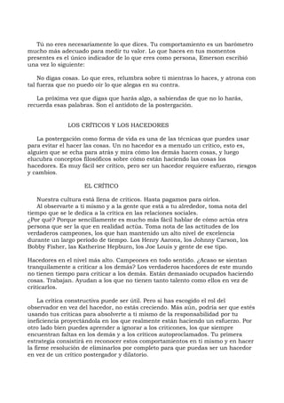 Tú no eres necesariamente lo que dices. Tu comportamiento es un barómetro
mucho más adecuado para medir tu valor. Lo que haces en tus momentos
presentes es el único indicador de lo que eres como persona, Emerson escribió
una vez lo siguiente:
No digas cosas. Lo que eres, relumbra sobre ti mientras lo haces, y atrona con
tal fuerza que no puedo oír lo que alegas en su contra.
La próxima vez que digas que harás algo, a sabiendas de que no lo harás,
recuerda esas palabras. Son el antídoto de la postergación.
LOS CRÍTICOS Y LOS HACEDORES
La postergación como forma de vida es una de las técnicas que puedes usar
para evitar el hacer las cosas. Un no hacedor es a menudo un crítico, esto es,
alguien que se echa para atrás y mira cómo los demás hacen cosas, y luego
elucubra conceptos filosóficos sobre cómo están haciendo las cosas los
hacedores. Es muy fácil ser crítico, pero ser un hacedor requiere esfuerzo, riesgos
y cambios.
EL CRÍTICO
Nuestra cultura está llena de críticos. Hasta pagamos para oírlos.
Al observarte a ti mismo y a la gente que está a tu alrededor, toma nota del
tiempo que se le dedica a la crítica en las relaciones sociales.
¿Por qué? Porque sencillamente es mucho más fácil hablar de cómo actúa otra
persona que ser la que en realidad actúa. Toma nota de las actitudes de los
verdaderos campeones, los que han mantenido un alto nivel de excelencia
durante un largo período de tiempo. Los Henry Aarons, los Johnny Carson, los
Bobby Fisher, las Katherine Hepburn, los Joe Louis y gente de ese tipo.
Hacedores en el nivel más alto. Campeones en todo sentido. ¿Acaso se sientan
tranquilamente a criticar a los demás? Los verdaderos hacedores de este mundo
no tienen tiempo para criticar a los demás. Están demasiado ocupados haciendo
cosas. Trabajan. Ayudan a los que no tienen tanto talento como ellos en vez de
criticarlos.
La crítica constructiva puede ser útil. Pero si has escogido el rol del
observador en vez del hacedor, no estás creciendo. Más aún, podría ser que estés
usando tus críticas para absolverte a ti mismo de la responsabilidad por tu
ineficiencia proyectándola en los que realmente están haciendo un esfuerzo. Por
otro lado bien puedes aprender a ignorar a los criticones, los que siempre
encuentran faltas en los demás y a los críticos autoproclamados. Tu primera
estrategia consistirá en reconocer estos comportamientos en ti mismo y en hacer
la firme resolución de eliminarlos por completo para que puedas ser un hacedor
en vez de un crítico postergador y dilatorio.
 