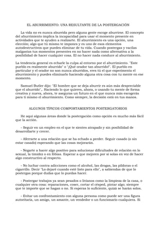 EL ABURRIMIENTO: UNA RESULTANTE DE LA POSTERGACIÓN
La vida no es nunca aburrida pero alguna gente escoge aburrirse. El concepto
del aburrimiento implica la incapacidad para usar el momento presente en
actividades que te ayuden a realizarte. El aburrimiento es una opción, una
elección; algo que tú mismo te impones y es uno de esos elementos
autodestructivos que puedes eliminar de tu vida. Cuando postergas y vacilas
malgastas tus momentos presentes en no hacer nada como alternativa a la
posibilidad de hacer cualquier cosa. El no hacer nada conduce al aburrimiento.
La tendencia general es echarle la culpa al entorno por el aburrimiento. "Este
pueblo es realmente aburrido" o "¡Qué orador tan aburrido!". El pueblo en
particular y el orador no son nunca aburridos, eres tú el que experimenta el
aburrimiento y puedes eliminarlo haciendo alguna otra cosa con tu mente en ese
momento.
Samuel Butler dijo: "El hombre que se deja aburrir es aún más despreciable
que el aburrido",. Haciendo lo que quieres, ahora, o usando tu mente de forma
creativa y nueva, ahora, te aseguras un futuro en el que nunca más escogerás
para ti mismo el aburrimiento. Como siempre, la decisión está en tus manos.
ALGUNOS TÍPICOS COMPORTAMIENTOS POSTERGATORIOS
He aquí algunas áreas donde la postergación como opción es mucho más fácil
que la acción.
- Seguir en un empleo en el que te sientes atrapado y sin posibilidad de
desarrollarte y crecer.
- Aferrarte a una relación que se ha echado a perder. Seguir casado (o sin
estar casado) esperando que las cosas mejorarán.
- Negarte a hacer algo positivo para solucionar dificultades de relación en lo
sexual, la timidez o en fóbias. Esperar a que mejoren por sí solas en vez de hacer
algo constructivo al respecto.
- No luchar contra adicciones como el alcohol, las drogas, las píldoras o el
cigarrillo. Decir "Lo dejaré cuando esté listo para ello", a sabiendas de que lo
postergas porque dudas que lo puedas hacer.
- Postergar trabajos ya sean pesados o livianos como la limpieza de la casa, o
cualquier otra cosa: reparaciones, coser, cortar el césped, pintar algo; siempre
que te importe que se hagan o no. Si esperas lo suficiente, quizá se harán solos.
- Evitar un confrontamiento con alguna persona como puede ser una figura
autoritaria, un amigo, un amante, un vendedor o un funcionario cualquiera. Si
 