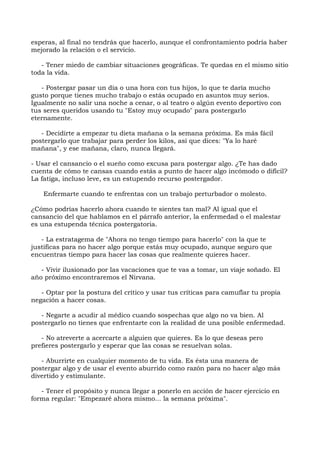 esperas, al final no tendrás que hacerlo, aunque el confrontamiento podría haber
mejorado la relación o el servicio.
- Tener miedo de cambiar situaciones geográficas. Te quedas en el mismo sitio
toda la vida.
- Postergar pasar un día o una hora con tus hijos, lo que te daría mucho
gusto porque tienes mucho trabajo o estás ocupado en asuntos muy serios.
Igualmente no salir una noche a cenar, o al teatro o algún evento deportivo con
tus seres queridos usando tu "Estoy muy ocupado" para postergarlo
eternamente.
- Decidirte a empezar tu dieta mañana o la semana próxima. Es más fácil
postergarlo que trabajar para perder los kilos, así que dices: "Ya lo haré
mañana", y ese mañana, claro, nunca llegará.
- Usar el cansancio o el sueño como excusa para postergar algo. ¿Te has dado
cuenta de cómo te cansas cuando estás a punto de hacer algo incómodo o difícil?
La fatiga, incluso leve, es un estupendo recurso postergador.
Enfermarte cuando te enfrentas con un trabajo perturbador o molesto.
¿Cómo podrías hacerlo ahora cuando te sientes tan mal? Al igual que el
cansancio del que hablamos en el párrafo anterior, la enfermedad o el malestar
es una estupenda técnica postergatoria.
- La estratagema de "Ahora no tengo tiempo para hacerlo" con la que te
justificas para no hacer algo porque estás muy ocupado, aunque seguro que
encuentras tiempo para hacer las cosas que realmente quieres hacer.
- Vivir ilusionado por las vacaciones que te vas a tomar, un viaje soñado. El
año próximo encontraremos el Nirvana.
- Optar por la postura del crítico y usar tus críticas para camuflar tu propia
negación a hacer cosas.
- Negarte a acudir al médico cuando sospechas que algo no va bien. Al
postergarlo no tienes que enfrentarte con la realidad de una posible enfermedad.
- No atreverte a acercarte a alguien que quieres. Es lo que deseas pero
prefieres postergarlo y esperar que las cosas se resuelvan solas.
- Aburrirte en cualquier momento de tu vida. Es ésta una manera de
postergar algo y de usar el evento aburrido como razón para no hacer algo más
divertido y estimulante.
- Tener el propósito y nunca llegar a ponerlo en acción de hacer ejercicio en
forma regular: "Empezaré ahora mismo... la semana próxima".
 