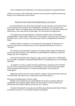 - Vivir completamente dedicada a tus hijos postergando tu propia felicidad.
¿Cómo nos vamos a dar el lujo de tomarnos una vacación cuando tenemos que
pensar en la educación de los niños?
MOTIVOS PARA SEGUIR POSTERGANDO LAS COSAS
La racionalización que sirve para postergar lo que tenemos o queremos hacer
está compuesta de una parte de autoengaño o decepción y de dos partes de
escapismo. Entre las retribuciones más importantes que nos brinda la política de
aferrarnos a esta costumbre de postergar, se encuentran las siguientes:
- Es evidente que la postergación te permite evadirte de las actividades
desagradables. Puede haber cosas que te atemorizan o cosas que por un lado te
gustaría hacer y por el otro no. Recuerda que nada es completamente blanco o
negro.
- Puedes sentirte cómodo con tu sistema de autoengaño. El mentirte a ti
mismo te permite no reconocer que en este momento presente no eres un
"hacedor".
- Si continúas postergando cualquier situación puedes seguir exactamente
como estás para siempre. Así eliminarás la posibilidad de cambios y todos los
riesgos que los acompañan.
- Al sentirte aburrido tienes alguien o algo a quien culpar por tu infelicidad;
de ese modo, trasladas la responsabilidad desde tu propia persona a la actividad
aburrida.
- Al erigirte en crítico, puedes sentirte importante a expensas de los demás.
Es una de las maneras de usar las actividades y actos de las demás personas
como escalones para elevarte a ti mismo mentalmente. Otra forma de
autoengaño.
- Mientras esperas que las cosas mejoren, puedes culpar al mundo entero de
tu infelicidad: las cosas no se te presentan nunca bien para ti.
Una gran estrategia para no hacer nada.
Puedes evitar totalmente las posibilidades de fracaso evitando todas las
actividades que implican algún riesgo. De esta manera nunca tendrás que
enfrentarte con la desconfianza que tienes de ti mismo.
- El soñar ilusionado con cosas que pueden pasar (fantasías de Santa Claus)
te permiten retornar a una infancia segura y protegida.
 