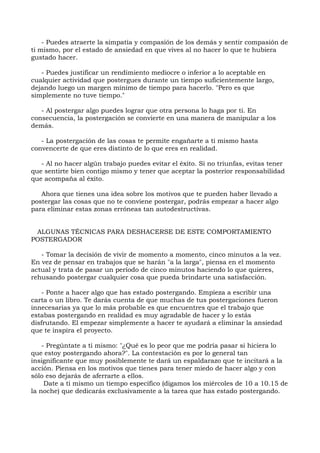 - Puedes atraerte la simpatía y compasión de los demás y sentir compasión de
ti mismo, por el estado de ansiedad en que vives al no hacer lo que te hubiera
gustado hacer.
- Puedes justificar un rendimiento mediocre o inferior a lo aceptable en
cualquier actividad que postergues durante un tiempo suficientemente largo,
dejando luego un margen mínimo de tiempo para hacerlo. "Pero es que
simplemente no tuve tiempo."
- Al postergar algo puedes lograr que otra persona lo haga por ti. En
consecuencia, la postergación se convierte en una manera de manipular a los
demás.
- La postergación de las cosas te permite engañarte a ti mismo hasta
convencerte de que eres distinto de lo que eres en realidad.
- Al no hacer algún trabajo puedes evitar el éxito. Si no triunfas, evitas tener
que sentirte bien contigo mismo y tener que aceptar la posterior responsabilidad
que acompaña al éxito.
Ahora que tienes una idea sobre los motivos que te pueden haber llevado a
postergar las cosas que no te conviene postergar, podrás empezar a hacer algo
para eliminar estas zonas erróneas tan autodestructivas.
ALGUNAS TÉCNICAS PARA DESHACERSE DE ESTE COMPORTAMIENTO
POSTERGADOR
- Tomar la decisión de vivir de momento a momento, cinco minutos a la vez.
En vez de pensar en trabajos que se harán "a la larga", piensa en el momento
actual y trata de pasar un período de cinco minutos haciendo lo que quieres,
rehusando postergar cualquier cosa que pueda brindarte una satisfacción.
- Ponte a hacer algo que has estado postergando. Empieza a escribir una
carta o un libro. Te darás cuenta de que muchas de tus postergaciones fueron
innecesarias ya que lo más probable es que encuentres que el trabajo que
estabas postergando en realidad es muy agradable de hacer y lo estás
disfrutando. El empezar simplemente a hacer te ayudará a eliminar la ansiedad
que te inspira el proyecto.
- Pregúntate a ti mismo: "¿Qué es lo peor que me podría pasar si hiciera lo
que estoy postergando ahora?". La contestación es por lo general tan
insignificante que muy posiblemente te dará un espaldarazo que te incitará a la
acción. Piensa en los motivos que tienes para tener miedo de hacer algo y con
sólo eso dejarás de aferrarte a ellos.
Date a ti mismo un tiempo específico (digamos los miércoles de 10 a 10.15 de
la noche) que dedicarás exclusivamente a la tarea que has estado postergando.
 