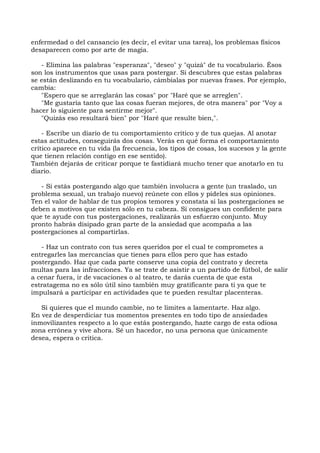 enfermedad o del cansancio (es decir, el evitar una tarea), los problemas físicos
desaparecen como por arte de magia.
- Elimina las palabras "esperanza", "deseo" y "quizá" de tu vocabulario. Ésos
son los instrumentos que usas para postergar. Si descubres que estas palabras
se están deslizando en tu vocabulario, cámbialas por nuevas frases. Por ejemplo,
cambia:
"Espero que se arreglarán las cosas" por "Haré que se arreglen".
"Me gustaría tanto que las cosas fueran mejores, de otra manera" por "Voy a
hacer lo siguiente para sentirme mejor".
"Quizás eso resultará bien" por "Haré que resulte bien,".
- Escribe un diario de tu comportamiento crítico y de tus quejas. Al anotar
estas actitudes, conseguirás dos cosas. Verás en qué forma el comportamiento
crítico aparece en tu vida (la frecuencia, los tipos de cosas, los sucesos y la gente
que tienen relación contigo en ese sentido).
También dejarás de criticar porque te fastidiará mucho tener que anotarlo en tu
diario.
- Si estás postergando algo que también involucra a gente (un traslado, un
problema sexual, un trabajo nuevo) reúnete con ellos y pídeles sus opiniones.
Ten el valor de hablar de tus propios temores y constata si las postergaciones se
deben a motivos que existen sólo en tu cabeza. Si consigues un confidente para
que te ayude con tus postergaciones, realizarás un esfuerzo conjunto. Muy
pronto habrás disipado gran parte de la ansiedad que acompaña a las
postergaciones al compartirlas.
- Haz un contrato con tus seres queridos por el cual te comprometes a
entregarles las mercancías que tienes para ellos pero que has estado
postergando. Haz que cada parte conserve una copia del contrato y decreta
multas para las infracciones. Ya se trate de asistir a un partido de fútbol, de salir
a cenar fuera, ir de vacaciones o al teatro, te darás cuenta de que esta
estratagema no es sólo útil sino también muy gratificante para ti ya que te
impulsará a participar en actividades que te pueden resultar placenteras.
Si quieres que el mundo cambie, no te limites a lamentarte. Haz algo.
En vez de desperdiciar tus momentos presentes en todo tipo de ansiedades
inmovilizantes respecto a lo que estás postergando, hazte cargo de esta odiosa
zona errónea y vive ahora. Sé un hacedor, no una persona que únicamente
desea, espera o critica.
 