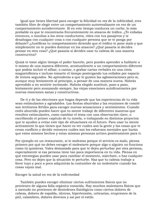 Igual que tienes libertad para escoger la felicidad en vez de la infelicidad, eres
también libre de elegir entre un comportamiento autorrealizante en vez de un
comportamiento autoderrotante. Si en este tiempo conduces un coche, lo más
probable es que te encontrarás frecuentemente en atascos de tráfico. ¿Te enfadas
entonces, o insultas a los otros conductores, riñes con tus pasajeros y te
desahogas con cualquier cosa o con cualquier persona que se te ponga por
delante? ¿Justificas tu comportamiento diciendo que el tráfico te pone malo y que
simplemente no te puedes dominar en los atascos? ¿Qué pasaría si decides
pensar en otra cosa? ¿Qué pasaría si decides usar tu cabeza de una manera
constructiva?
Quizá te tome algún tiempo el poder hacerlo, pero puedes aprender a hablarte a
ti mismo de una manera diferente, acostumbrarte a un comportamiento diferente
que podría incluir el silbar, o cantar, o grabar cartas verbales en una cinta
magnetofónica e incluso tomarte el tiempo postergando tus enfados por espacio
de treinta segundos. No aprenderás a que te gusten las aglomeraciones pero sí,
aunque muy lentamente al principio, a pensar de una manera nueva. Habrás
aprendido a no sentirte incómodo. Habrás elegido sustituir, paso a paso,
lentamente pero avanzando siempre, las viejas emociones autofrustrantes por
nuevas emociones sanas y constructivas.
De ti y de las elecciones que hagas depende que las experiencias de tu vida
sean estimulantes y agradables. Las fiestas aburridas y las reuniones de comité
son territorios fértiles para escoger nuevas sensaciones y sentimientos. Cuando
estés aburrido puedes hacer que tu mente trabaje de diferentes maneras que
resulten estimulantes, como cambiar el tema con una observación clave, o
escribiendo el primer capítulo de tu novela, o trabajando en distintos proyectos
que te ayuden a evitar este tipo de situaciones en el futuro. Para usar tu mente
activamente lo que tienes que hacer es ver cuáles son la gente y las cosas que te
crean conflicto y decidir entonces cuáles son los esfuerzos mentales que harán
que estos mismos hechos y estas mismas personas actúen positivamente para ti.
Por ejemplo en un restaurante, si te molestas porque el servicio es malo, piensa
primero por qué no debes escoger el molestarte porque algo o alguien no funciona
como tú quisieras. Vales demasiado para que te dejes perturbar por otra persona,
especialmente si esa persona tiene tan poca importancia en tu vida. Piensa en
qué estrategias puedes usar para cambiar el momento, márchate, o haz cualquier
cosa. Pero no dejes que la situación te perturbe. Haz que tu cabeza trabaje a
favor tuyo y poco a poco adquirirás la costumbre de no molestarte cuando las
cosas vayan mal.
Escoger la salud en vez de la enfermedad
También puedes escoger eliminar ciertos sufrimientos físicos que no
provienen de alguna falla orgánica conocida. Hay muchos malestares físicos que
a menudo no provienen de desórdenes fisiológicos como ciertos dolores de
cabeza, dolores de espalda, úlceras, hipertensión, urticarias, erupciones de la
piel, calambres, dolores diversos y así por el estilo.
 