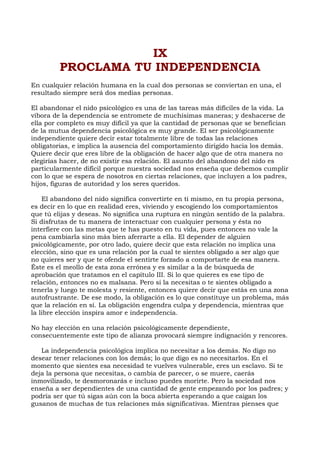IX
PROCLAMA TU INDEPENDENCIA
En cualquier relación humana en la cual dos personas se conviertan en una, el
resultado siempre será dos medias personas.
El abandonar el nido psicológico es una de las tareas más difíciles de la vida. La
víbora de la dependencia se entromete de muchísimas maneras; y deshacerse de
ella por completo es muy difícil ya que la cantidad de personas que se benefician
de la mutua dependencia psicológica es muy grande. El ser psicológicamente
independiente quiere decir estar totalmente libre de todas las relaciones
obligatorias, e implica la ausencia del comportamiento dirigido hacia los demás.
Quiere decir que eres libre de la obligación de hacer algo que de otra manera no
elegirías hacer, de no existir esa relación. El asunto del abandono del nido es
particularmente difícil porque nuestra sociedad nos enseña que debemos cumplir
con lo que se espera de nosotros en ciertas relaciones, que incluyen a los padres,
hijos, figuras de autoridad y los seres queridos.
El abandono del nido significa convertirte en ti mismo, en tu propia persona,
es decir en lo que en realidad eres, viviendo y escogiendo los comportamientos
que tú elijas y deseas. No significa una ruptura en ningún sentido de la palabra.
Si disfrutas de tu manera de interactuar con cualquier persona y ésta no
interfiere con las metas que te has puesto en tu vida, pues entonces no vale la
pena cambiarla sino más bien aferrarte a ella. El depender de alguien
psicológicamente, por otro lado, quiere decir que esta relación no implica una
elección, sino que es una relación por la cual te sientes obligado a ser algo que
no quieres ser y que te ofende el sentirte forzado a comportarte de esa manera.
Éste es el meollo de esta zona errónea y es similar a la de búsqueda de
aprobación que tratamos en el capítulo III. Si lo que quieres es ese tipo de
relación, entonces no es malsana. Pero si la necesitas o te sientes obligado a
tenerla y luego te molesta y resiente, entonces quiere decir que estás en una zona
autofrustrante. De ese modo, la obligación es lo que constituye un problema, más
que la relación en sí. La obligación engendra culpa y dependencia, mientras que
la libre elección inspira amor e independencia.
No hay elección en una relación psicológicamente dependiente,
consecuentemente este tipo de alianza provocará siempre indignación y rencores.
La independencia psicológica implica no necesitar a los demás. No digo no
desear tener relaciones con los demás; lo que digo es no necesitarlos. En el
momento que sientes esa necesidad te vuelves vulnerable, eres un esclavo. Si te
deja la persona que necesitas, o cambia de parecer, o se muere, caerás
inmovilizado, te desmoronarás e incluso puedes morirte. Pero la sociedad nos
enseña a ser dependientes de una cantidad de gente empezando por los padres; y
podría ser que tú sigas aún con la boca abierta esperando a que caigan los
gusanos de muchas de tus relaciones más significativas. Mientras pienses que
 